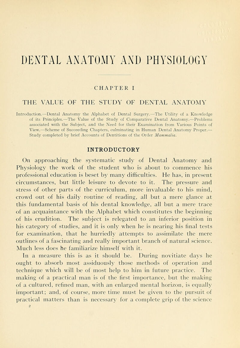 DENTAL ANATOMY AND PHYSIOLOGY CHAPTER I THE VALUE OF THE STUDY OF DENTAL ANx^TOMY Introduction.—Dental Anatomy the Alphabet of Dental Surgery.—The Utility of a Knowledge of its Principles.—The Value of the Stvtdy of Comparative Dental Anatomy.—Problems associated with the Subject, and the Need for their Examination from Various Points of View.—Scheme of Succeeding Chapters, culminating in Human Dental Anatomy Proper.— Study completed by brief Accounts of Dentitions of the Order Mammalia. INTRODUCTORY On approaching the systematic study of Dental Anatomy and Physiology the work of the student who is about to commence his professional education is beset by many difficulties. He has, in present circumstances, but little leisure to devote to it. The pressure and stress of other parts of the curriculum, more invaluable to his mind, crowd out of his daily routine of reading, all but a mere glance at this fundamental basis of his dental knowledge, all but a mere trace of an acquaintance with the Alphabet which constitutes the beginning of his erudition. The subject is relegated to an inferior position in his category of studies, and it is only when he is nearing his final tests for examination, that he hurriedly attempts to assimilate the mere outlines of a fascinating and really important branch of natural science. Much less does he familiarize himself with it. In a measure this is as it should be. During novitiate days he ought to absorb most assiduously those methods of operation and technique which will be of most help to him in future practice. The making of a practical man is of the first importance, but the making of a cultured, refined man, with an enlarged mental horizon, is equally important; and, of course, more time must be given to the pursuit of practical matters than is necessary for a complete grip of the science