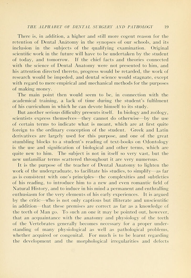 There is, in addition, a higher and still more cogent reason for the retention of Dental Anatomy in the synopses of our schools, and its inclusion in the subjects of the qualifying examination. Original scientific work in the future will have to be undertaken by the student of today, and tomorrow. If the chief facts and theories connected with the science of Dental Anatomy were not presented to him, and his attention directed thereto, progress would be retarded, the work of research would be impeded, and dental science would stagnate, except with regard to mere empirical and mechanical methods for the purposes of making money. The main point then would seem to be, in connection with the academical training, a lack of time during the student's fulfilment of his curriculum in which he can devote himself to its study. But another serious difficulty presents itself. In biology and zoology, scientists express themselves—they cannot do otherwise—by the use of certain terms to indicate what is meant, which are at first quite foreign to the ordinary conception of the student. Greek and Latin derivatives are largely used for this purpose, and one of the great stumbling blocks to a student's reading of text-books on Odontology is the use and signification of biological and other terms, which are quite new to him. The subject is not in itself so very vast, but the new unfamiliar terms scattered throughout it are very numerous. It is the purpose of the teacher of Dental Anatomy to lighten the work of the undergraduate, to facilitate his studies, to simplify—as far as is consistent with one's principles—the complexities and subtleties of his reading, to introduce him to a new and even romantic field of Natural History, and to induce in his mind a permanent and enthralling- enthusiasm for the very elements of his early experiences. It is argued by the critic—w'ho is not only captious but illiterate and unscientific in addition—that these premises are correct as far as a knowledge of the teeth of Man go. To such an one it may be pointed out, however, that an acquaintance with the anatomy and physiology of the teeth of the Vertebrates generally becomes necessary for a proper under- standing of many physiological as well as pathological problems, whether acquired or congenital. For much is to be learnt regarding the development and the morphological irregularities and defects