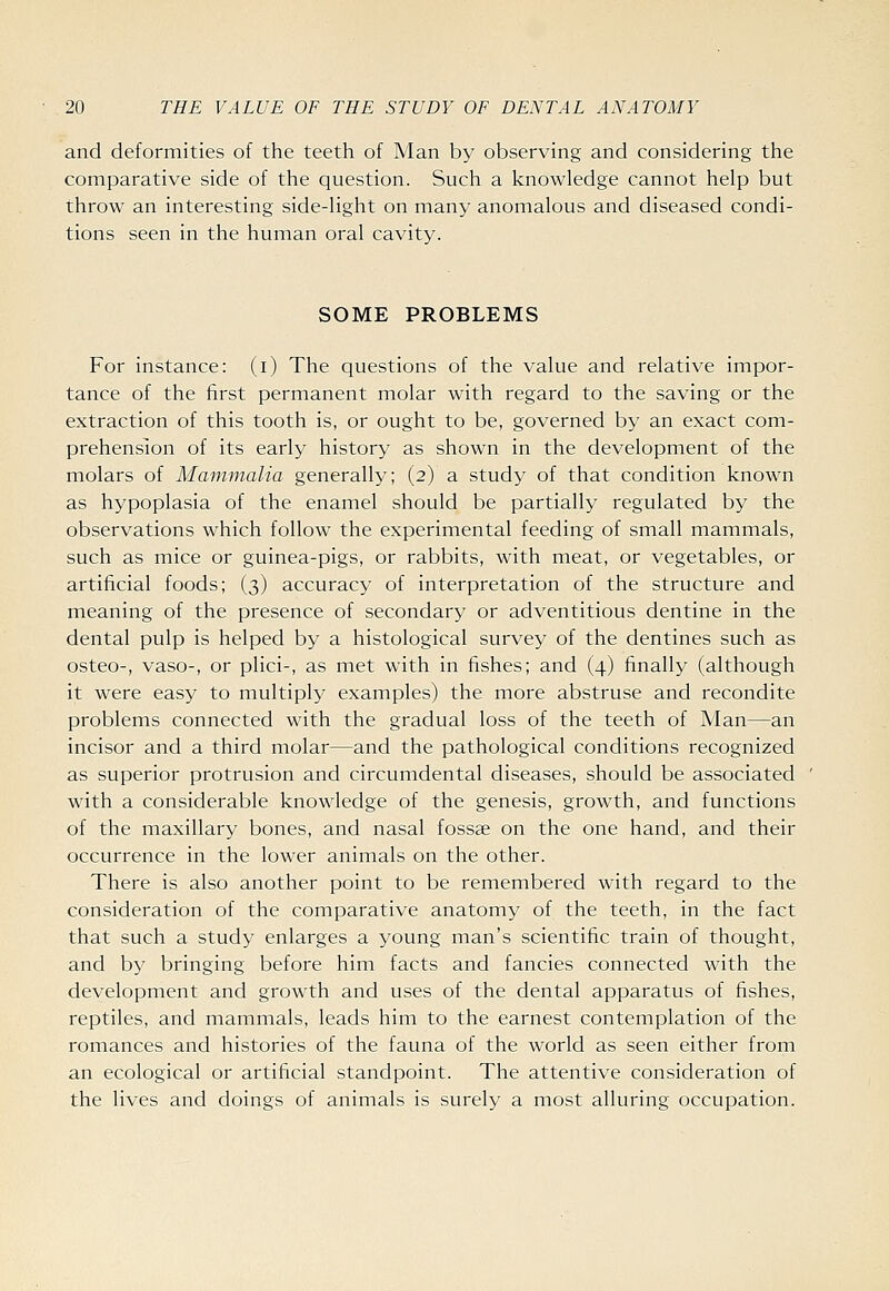 and deformities of the teeth of Man by observing and considering the comparative side of the question. Such a knowledge cannot help but throw an interesting side-light on many anomalous and diseased condi- tions seen in the human oral cavity. SOME PROBLEMS For instance: (i) The questions of the value and relative impor- tance of the first permanent molar with regard to the saving or the extraction of this tooth is, or ought to be, governed by an exact com- prehension of its early history as shown in the development of the molars of Mammalia generally; (2) a study of that condition known as hypoplasia of the enamel should be partially regulated by the observations which follow the experimental feeding of small mammals, such as mice or guinea-pigs, or rabbits, with meat, or vegetables, or artificial foods; (3) accuracy of interpretation of the structure and meaning of the presence of secondary or adventitious dentine in the dental pulp is helped by a histological survey of the dentines such as osteo-, vaso-, or plici-, as met with in fishes; and (4) finally (although it were easy to multiply examples) the more abstruse and recondite problems connected with the gradual loss of the teeth of Man—an incisor and a third molar—and the pathological conditions recognized as superior protrusion and circumdental diseases, should be associated with a considerable knowledge of the genesis, growth, and functions of the maxillary bones, and nasal fossae on the one hand, and their occurrence in the lower animals on the other. There is also another point to be remembered with regard to the consideration of the comparative anatomy of the teeth, in the fact that such a study enlarges a young man's scientific train of thought, and by bringing before him facts and fancies connected with the development and growth and uses of the dental apparatus of fishes, reptiles, and mammals, leads him to the earnest contemplation of the romances and histories of the fauna of the world as seen either from an ecological or artificial standpoint. The attentive consideration of the lives and doings of animals is surely a most alluring occupation.