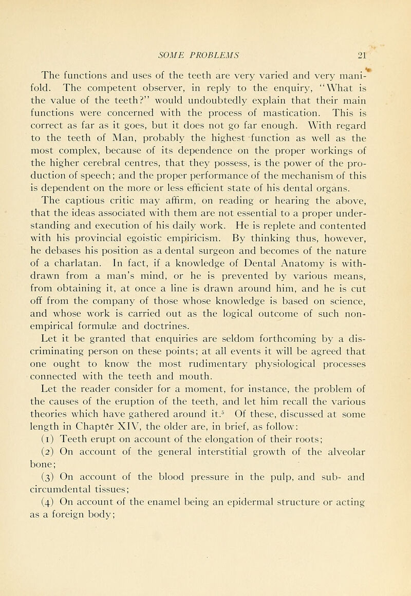 *• The functions and uses of the teeth are very varied and very mani- fold. The competent observer, in reply to the enquiry, What is the value of the teeth? would undoubtedly explain that their main functions were concerned with the process of mastication. This is correct as far as it goes, but it does not go far enough. With regard to the teeth of Man, probably the highest -function as well as the most complex, because of its dependence on the proper workings of the higher cerebral centres, that they possess, is the power of the pro- duction of speech; and the proper performance of the mechanism of this is dependent on the more or less efficient state of his dental organs. The captious critic may affirm, on reading or hearing the above, that the ideas associated with them are not essential to a proper under- standing and execution of his daily work. He is replete and contented with his provincial egoistic empiricism. By thinking thus, however, he debases his position as a dental surgeon and becomes of the nature of a charlatan. In fact, if a knowledge of Dental Anatomy is with- drawn from a man's mind, or he is prevented by various means, from obtaining it, at once a line is drawn around him, and he is cut ofif from the company of those whose knowledge is based on science, and whose work is carried out as the logical outcome of such non- empirical formulae and doctrines. Let it be granted that enquiries are seldom forthcoming by a dis- criminating person on these points; at all events it will be agreed that one ought to know the most rudimentary physiological processes connected with the teeth and mouth. Let the reader consider for a moment, for instance, the problem of the causes of the eruption of the teeth, and let him recall the various theories which have gathered around it.^ Of these, discussed at some length in Chapter XIV, the older are, in brief, as follow: (i) Teeth erupt on account of the elongation of their roots; (2) On account of the general interstitial growth of the alveolar bone; (3) On account of the blood pressure in the pulp, and sub- and circumdental tissues; (4) On account of the enamel being an epidermal structure or acting as a foreign body;