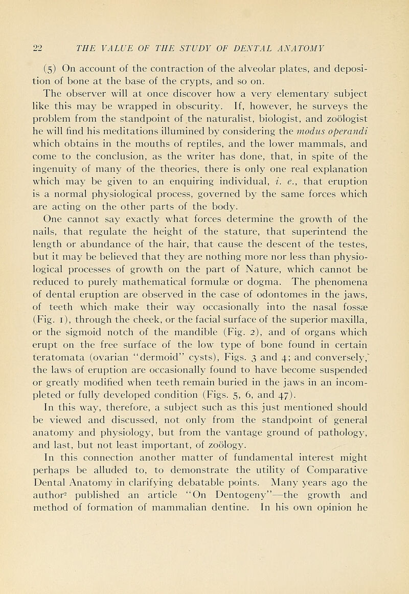 (5) On account of the contraction of the alveolar plates, and deposi- tion of bone at the base of the crypts, and so on. The observer will at once discover how a very elementary subject like this may be wrapped in obscurity. If, however, he surveys the problem from the standpoint of the naturalist, biologist, and zoologist he will find his meditations illumined by considering the modus operandi which obtains in the mouths of reptiles, and the lower mammals, and come to the conclusion, as the writer has done, that, in spite of the ingenuity of many of the theories, there is only one real explanation which may be given to an enquiring individual, i. e., that eruption is a normal physiological process, governed by the same forces which are acting on the other parts of the body. One cannot say exactly what forces determine the growth of the nails, that regulate the height of the stature, that superintend the length or abundance of the hair, that cause the descent of the testes, but it may be believed that they are nothing more nor less than physio- logical processes of growth on the part of Nature, which cannot be reduced to purely mathematical formulae or dogma. The phenomena of dental eruption are observed in the case of odontomes in the jaws, of teeth which make their way occasionally into the nasal fossae (Fig. i), through the cheek, or the facial surface of the superior maxilla, or the sigmoid notch of the mandible (Fig. 2), and of organs which erupt on the free surface of the low type of bone found in certain teratomata (ovarian dermoid cysts), Figs. 3 and 4; and conversely,^ the laws of eruption are occasionally found to have become suspended or greatly modified when teeth remain buried in the jaws in an incom- pleted or fully developed condition (Figs. 5, 6, and 47). In this way, therefore, a subject such as this just mentioned should be viewed and discussed, not only from the standpoint of general anatomy and physiology, but from the vantage ground of pathology, and last, but not least important, of zoology. In this connection another matter of fundamental interest might perhaps be alluded to, to demonstrate the utility of Comparative Dental Anatomy in clarifying debatable points. Many years ago the author- published an article On Dentogeny—the growth and method of formation of mammalian dentine. In his own opinion he