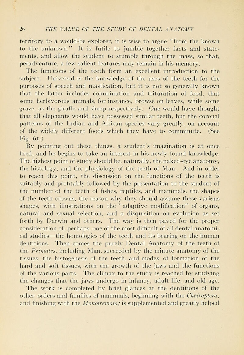 territory to a would-be explorer, it is wise to argue from the known to the unknown. It is futile to jumble together facts and state- ments, and allow the student to stumble through the mass, so that, peradventure, a few salient features may remain in his memory. The functions of the teeth form an excellent introduction to the subject. Universal is the knowledge of the uses of the teeth for the purposes of speech and mastication, but it is not so generally known that the latter includes comminution and trituration of food, that some herbivorous animals, for instance, browse on leaves, while some graze, as the giraffe and sheep respectively. One would have thought that all elephants would have possessed similar teeth, but the coronal patterns of the Indian and African species vary greatly, on account of the widely different foods which they have to comminute. (See Fig. 6i.) By pointing out these things, a student's imagination is at once fired, and he begins to take an interest in his newly found knowledge. The highest point of study should be, naturally, the naked-eye anatomy, the histology, and the physiology of the teeth of Man. And in order to reach this point, the discussion on the functions of the teeth is suitably and profitably followed by the presentation to the student of the number of the teeth of fishes, reptiles, and mammals, the shapes of the teeth crowns, the reason why they should assume these various shapes, with illustrations on the adaptive modification of organs, natural and sexual selection, and a disquisition on evolution as set forth by Darwin and others. The way is then paved for the proper consideration of, perhaps, one of the most difficult of all dental anatomi- cal studies—the homologies of the teeth and its bearing on the human dentitions. Then comes the purely Dental Anatomy of the teeth of the Primates, including Man, succeeded by the minute anatomy of the tissues, the histogenesis of the teeth, and modes of formation of the hard and soft tissues, with the growth of the jaws and the functions of the various parts. The climax to the study is reached by studying the changes that the jaws undergo in infancy, adult life, and old age. The work is completed by brief glances at the dentitions of the other orders and families of mammals, beginning with the Cheiroptera, and finishing with the Monotremata; is supplemented and greatly helped