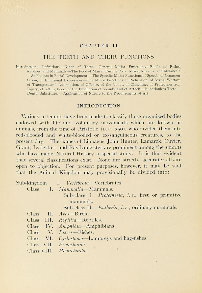 THE TEETH AND THEIR FUNCTIONS Introduction.—Definitions.—Kinds of Teeth.—General Major Functions.—Foods of Fishes, Reptiles, and Mammals.—The Food of Man in Europe, Asia, Africa, America, and Melanesia. —As Factors in Facial Development.—The Specific Major Functions of Speech, of Ornamen- tation, of Emotional Expression.—The Minor Functions of Prehension, of Sexual Warfare, of Transport and Locomotion, of Offence, of the Toilet, of Chiselling, of Protection from Injury, of Sifting Food, of the Production of Sounds, and of Attack.—Functionless Teeth.— Dental Substitutes.—AppUcation of Nature to the Requirements of Art. INTRODUCTION Various attempts have been made to classify those organized bodies endowed with hfe and voluntary movements which are known as animals, from the time of Aristotle (b. c. 350), who divided them into red-blooded and white-blooded or ex-sanguineous creatures, to the present day. The names of Linnaeus, John Hunter, Lamarck, Cuvier, Grant, Lydekker, and RayLankester are prominent among the savants who have made Natural History a special study. It is thus evident that several classifications exist. None are strictly accurate: all .are open to objection. For present purposes, however, it may be said that the Animal Kingdom may provisionally be divided into: Sub-kingdom I. Vertebrata—Vertebrates. Class I. Mammalia—Mammals. Sub-class I. Prototheria, i. e., first or primitive mammals. Sub-class II. Eutheria, i.e., ordinary mammals. Class II. Aves—Birds. Class III. Reptilia—Reptiles. Class IV. Amphibia—Amphibians. Class V. Pisces—Fishes. Class VI. Cydostoma—Lampreys and hag-fishes. Class VII. Protochorda. Class VIII. Hemichorda.