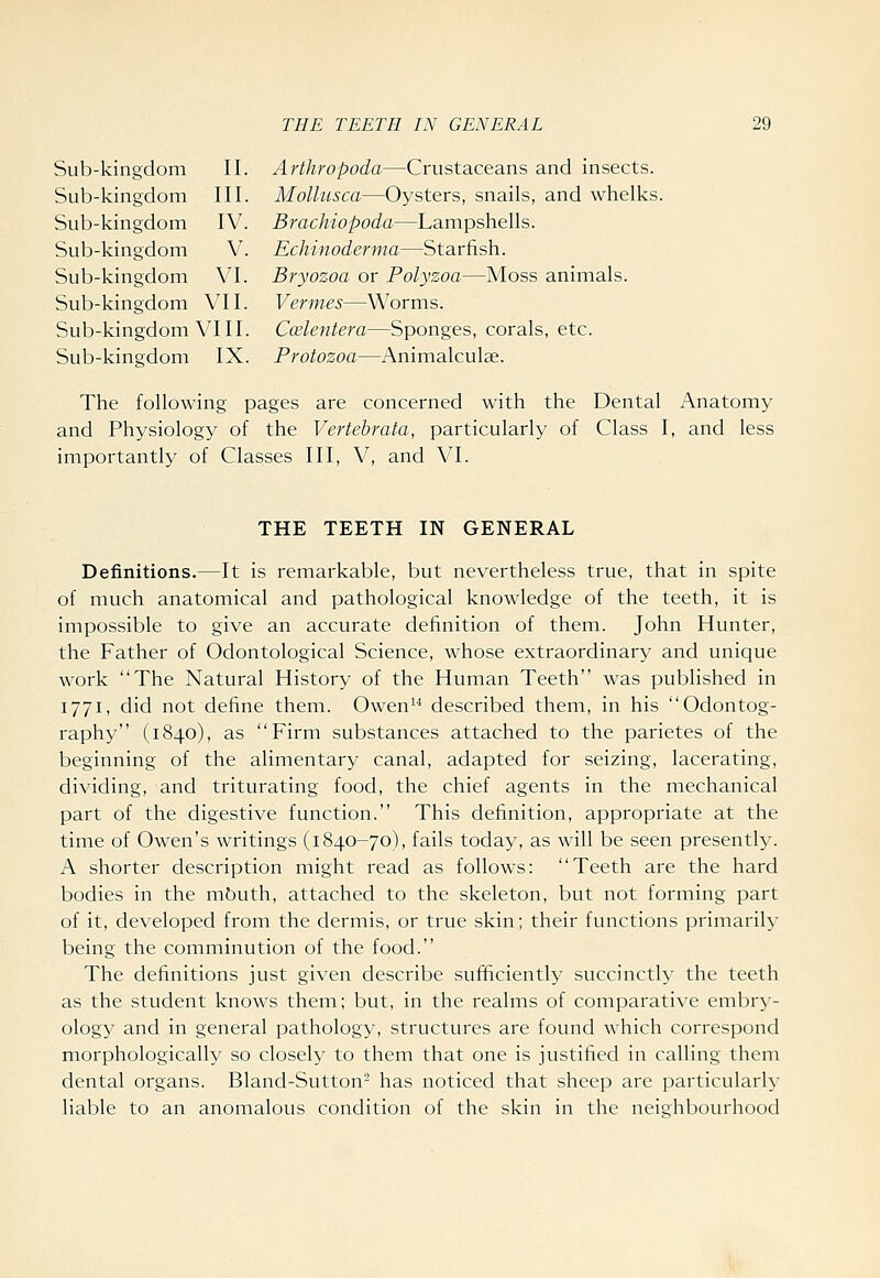 Sub-kingdom II. Sub-kingdom III. Sub-kingdom IV. Sub-kingdom V. Sub-kingdom VI. Sub-kingdom VII. Sub-kingdom VIII. Sub-kingdom IX. THE TEETH IN GENERAL 29 Arthropoda—Crustaceans and insects. Mollusca—Oysters, snails, and whelks. Brachiopoda—Lampshells. Echinoderma—Starfish. Bryozoa or Polyzoa—Moss animals. Vermes—Worms. Ccelentera—Sponges, corals, etc. Protozoa—Animalculae. The following pages are concerned with the Dental Anatomy and Physiology of the Vertebrata, particularly of Class I, and less importantly of Classes III, V, and VI. THE TEETH IN GENERAL Definitions.—It is remarkable, but nevertheless true, that in spite of much anatomical and pathological knowledge of the teeth, it is impossible to give an accurate definition of them. John Hunter, the Father of Odontological Science, whose extraordinary and unique work The Natural History of the Human Teeth was published in 1771, did not define them. Owen described them, in his Odontog- raphy (1840), as Firm substances attached to the parietes of the beginning of the alimentary canal, adapted for seizing, lacerating, dividing, and triturating food, the chief agents in the mechanical part of the digestive function. This definition, appropriate at the time of Owen's writings (1840-70), fails today, as will be seen presently. A shorter description might read as follows: Teeth are the hard bodies in the mbuth, attached to the skeleton, but not forming part of it, developed from the dermis, or true skin; their functions primarily being the comminution of the food. The definitions just given describe sufficiently succinctly the teeth as the student knows them; but, in the realms of comparative embry- ology and in general pathology, structures are found which correspond morphologically so closely to them that one is justified in calling them dental organs. Bland-Sutton- has noticed that sheep are particularly liable to an anomalous condition of the skin in the neighbourhood