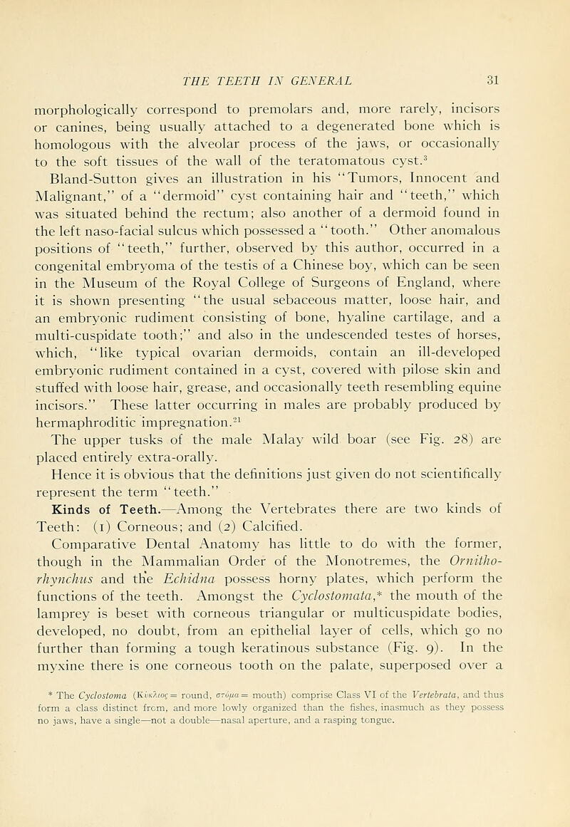 morphologically correspond to premolars and, more rarely, incisors or canines, being usually attached to a degenerated bone which is homologous with the alveolar process of the jaws, or occasionally to the soft tissues of the wall of the teratomatous cyst.^ Bland-Sutton gives an illustration in his Tumors, Innocent and Malignant, of a dermoid cyst containing hair and teeth, which was situated behind the rectum; also another of a dermoid found in the left naso-facial sulcus which possessed a tooth. Other anomalous positions of teeth, further, observed by this author, occurred in a congenital embryoma of the testis of a Chinese boy, which can be seen in the Museum of the Royal College of Surgeons of England, where it is shown presenting the usual sebaceous matter, loose hair, and an embryonic rudiment consisting of bone, hyaline cartilage, and a multi-cuspidate tooth; and also in the undescended testes of horses, which, like typical ovarian dermoids, contain an ill-developed embryonic rudiment contained in a cyst, covered with pilose skin and stuffed with loose hair, grease, and occasionally teeth resembling equine incisors. These latter occurring in males are probably produced by hermaphroditic impregnation.'-^ The upper tusks of the male Malay wild boar (see Fig. 28) are placed entirely extra-orally. Hence it is obvious that the definitions just given do not scientifically represent the term teeth. Kinds of Teeth.—Among the Vertebrates there are two kinds of Teeth: (i) Corneous; and (2) Calcified. Comparative Dental Anatomy has little to do with the former, though in the Mammalian Order of the Monotremes, the Ornitho- rhyiichus and th'e Echidna possess horny plates, which perform the functions of the teeth. Amongst the Cydostomata,* the mouth of the lamprey is beset with corneous triangular or multicuspidate bodies, developed, no doubt, from an epithelial layer of cells, which go no further than forming a tough keratinous substance (Fig. 9). In the myxine there is one corneous tooth on the palate, superposed over a * The Cydostoma (Ki;/c^(of = round, cTu/j.a= mouth) comprise Class VI of the Vertebrata, and thus form a class distinct from, and more lowly organized than the fishes, inasmuch as they possess no jaws, have a single—not a double—nasal aperture, and a rasping tongue.