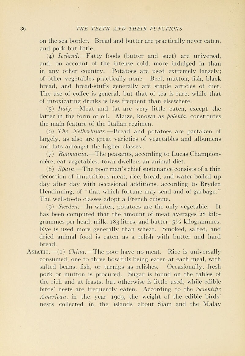 on the sea border. Bread and butter are practically never eaten, and pork but little. (4) Iceland.—Fatty foods (butter and suet) are universal, and, on account of the intense cold, more indulged in than in any other country. Potatoes are used extremely largely; of other vegetables practically none. Beef, mutton, fish, black bread, and bread-stuffs generally are staple articles of diet. The use of coffee is general, but that of tea is rare, while that of intoxicating drinks is less frequent than elsewhere. (5) Italy.—Meat and fat are very little eaten, except the latter in the form of oil. Maize, known as polenta, constitutes the main feature of the Italian regimen. (6) The Netherlands.—Bread and potatoes are partaken of largely, as also are great varieties of vegetables and albumens and fats amongst the higher classes. (7) Roumania.—The peasants, according to Lucas Champion- niere, eat vegetables; town dwellers an animal diet. (8) Spain.—The poor man's chief sustenance consists of a thin decoction of innutritions meat, rice, bread, and-water boiled up day after day with occasional additions, according to Bryden Hendinning, of that which fortune may send and of garbage. The well-to-do classes adopt a French cuisine. (9) Sweden.—In winter, potatoes are the only vegetable. It has been computed that the amount of meat averages 28 kilo- grammes per head, milk, 183 litres, and butter, 5>^ kilogrammes. Rye is used more generally than wheat. Smoked, salted, and dried animal food is eaten as a relish with butter and hard bread. Asiatic.—(i) China.—The poor have no meat. Rice is universally consumed, one to three bowlfuls being eaten at each meal, with salted beans, fish, or turnips as relishes. Occasionally, fresh pork or mutton is procured. Sugar is found on the tables of the rich and at feasts, but otherwise is little used, while edible birds' nests are frequently eaten. According to the Scientific American, in the year 1909, the weight of the edible birds' nests collected in the islands about Siam and the Malay
