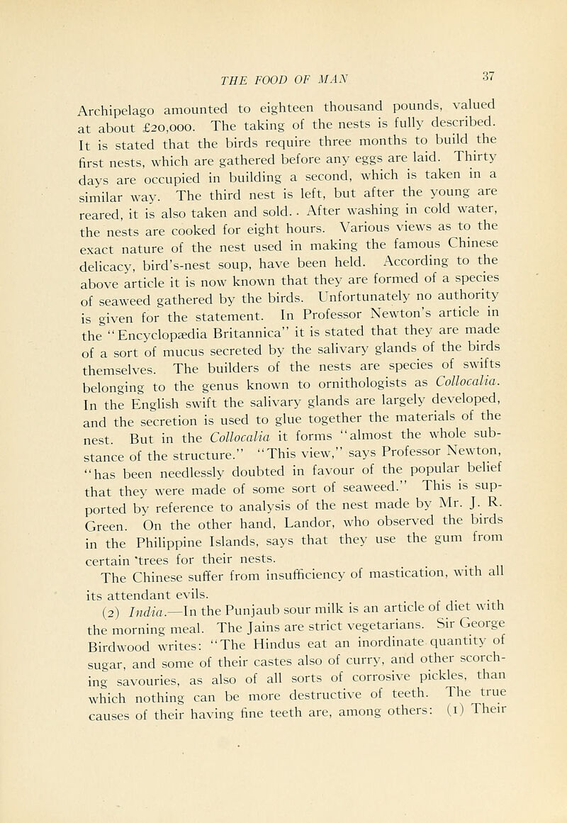 Archipelago amounted to eighteen thousand pounds, valued at about £20,000. The taking of the nests is fully described. It is stated that the birds require three months to build the first nests, which are gathered before any eggs are laid. Thirty days are occupied in building a second, which is taken in a similar way. The third nest is left, but after the young are reared, it is also taken and sold. . After washing in cold water, the nests are cooked for eight hours. Various views as to the exact nature of the nest used in making the famous Chinese delicacy, bird's-nest soup, have been held. According to the above article it is now known that they are formed of a species of seaweed gathered by the birds. Unfortunately no authority is given for the statement. In Professor Newton's article in the''Encyclopaedia Britannica it is stated that they are made of a sort of mucus secreted by the salivary glands of the birds themselves. The builders of the nests are species of swifts belonging to the genus known to ornithologists as Collocalia. In the English swift the salivary glands are largely developed, and the secretion is used to glue together the materials of the nest. But in the Collocalia it forms almost the whole sub- stance of the structure. This view, says Professor Newton, has been needlessly doubted in favour of the popular belief that they were made of some sort of seaweed. This is sup- ported by reference to analysis of the nest made by Mr. J. R. Green. On the other hand, Landor, who observed the birds in the Philippine Islands, says that they use the gum from certain trees for their nests. The Chinese suffer from insufficiency of mastication, with all its attendant evils. (2) India.^ln the Punjaub sour milk is an article of diet with the morning meal. The Jains are strict vegetarians. Sir George Birdwood writes: The Hindus eat an inordinate quantity of sugar, and some of their castes also of curry, and other scorch- ing savouries, as also of all sorts of corrosive pickles, than which nothing can be more destructive of teeth. The true causes of their having fine teeth are, among others: (i) Their