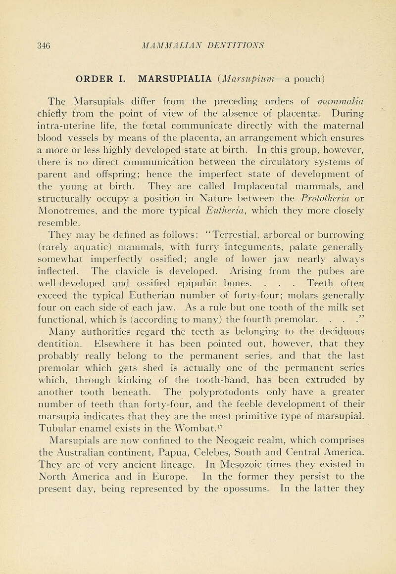 ORDER I. MARSUPIALIA {Marsupium—a pouch) The Marsupials differ from the preceding orders of mammalia chiefly from the point of view of the absence of placentae. During intra-uterine life, the foetal communicate directly with the maternal blood vessels by means of the placenta, an arrangement which ensures a more or less highl}' developed state at birth. In this group, however, there is no direct communication between the circulatory systems of parent and offspring; hence the imperfect state of development of the young at birth. They are called Implacental mammals, and structurally occupy a position in Nature between the Prototheria or Monotremes, and the more typical Eutheria, which they more closely resemble. They may be defined as follows: Terrestial, arboreal or burrowing (rarely aquatic) mammals, with furry integuments, palate generally somewhat imperfectly ossified; angle of lower jaw nearly always inflected. The clavicle is developed. Arising from the pubes are well-developed and ossified epipubic bones. . . . Teeth often exceed the typical Eutherian number of forty-four; molars generally four on each side of each jaw. As a rule but one tooth of the milk set functional, which is (according to man^O the fourth premolar. Many authorities regard the teeth as belonging to the deciduous dentition. Elsewhere it has been pointed out, however, that they probably really belong to the permanent series, and that the last premolar which gets shed is actually one of the permanent series Avhich, through kinking of the tooth-band, has been extruded by another tooth beneath. The polyprotodonts only have a greater number of teeth than forty-four, and the feeble development of their marsupia indicates that they are the most primitive type of marsupial. Tubular enamel exists in the Wombat.^ Marsupials are now confined to the Neogaeic realm, which comprises the Australian continent, Papua, Celebes, South and Central America. They are of very ancient lineage. In Mesozoic times they existed in North America and in Europe. In the former they persist to the present day, being represented by the opossums. In the latter they