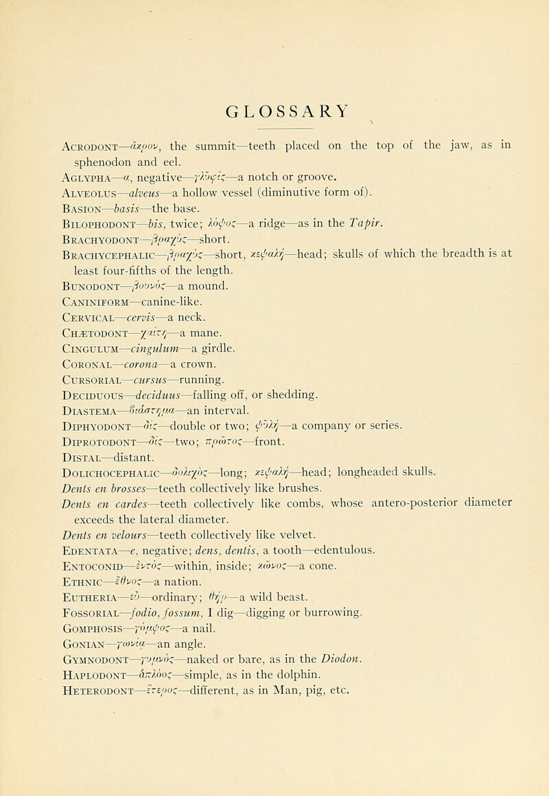 GLOSSARY AcRODONT—axpou^ the summit—teeth placed on the top of the jaw, as in sphenodon and eel. Aglypha—«, negative—p^Jtfiz—a notch or groove. Alveolus—alvens—a hollow vessel (diminutive form of). Basion—basis—the base. BiLOPHODONT—bis, twice; /o^''oc—a ridge—as in the Tapir. BR.4CHY0D0NT—j^pay^o;—short. Brachycephalic—?P-T'Js—short, xs^l'alrj—head; skulls of which the breadth is at least four-fifths of the length. BuNODONT—i3uuu6::—a mound. Caniniform—canine-like. Cervical—cervis—a neck. Ch^todont—Z«;i^—a mane. CiNGULUM—cingulum—a girdle. Coronal—corona—a crown. Cursorial—cursus—running. Deciduous—deciduus—falhng off, or shedding. DiASTEM.A.—SidaTYj/m—an interval. DiPHYODONT—o;c—double or two; <^''j/-r/—a company or series. DiPROTODONT—oic:—two; 7zri(7jTo;—front. Distal—distant. Dolichocephalic—oo).ty6;—long; y.i(/'rA-/j—head; longheaded skulls. Dents en brasses—teeth collectively like brushes. Dents en cardes—teeth collectively like combs, whose antero-posterior diameter exceeds the lateral diameter. Dents en velours—teeth collectively like velvet. Edentata—e, negative; dens, denlis, a tooth—edentulous. Entoconid—ivroc—within, inside; xiovoz—a cone. Ethnic—s^voc—a nation. Eutheria—=-u—ordinary; H'r/<i—a wild beast. FossoRiAL—fodio, fossum, I dig—digging or burrowing. GoMPHOSis—/'/^i^oc—a nail. GoNiAN—ycoi^io-—an angle. Gymnodont—yupvo!;—naked or bare, as in the Diodon. Haplodont—ii-loo^—simple, as in the dolphin. Heterodont—inpo;—different, as in Man, pig, etc.