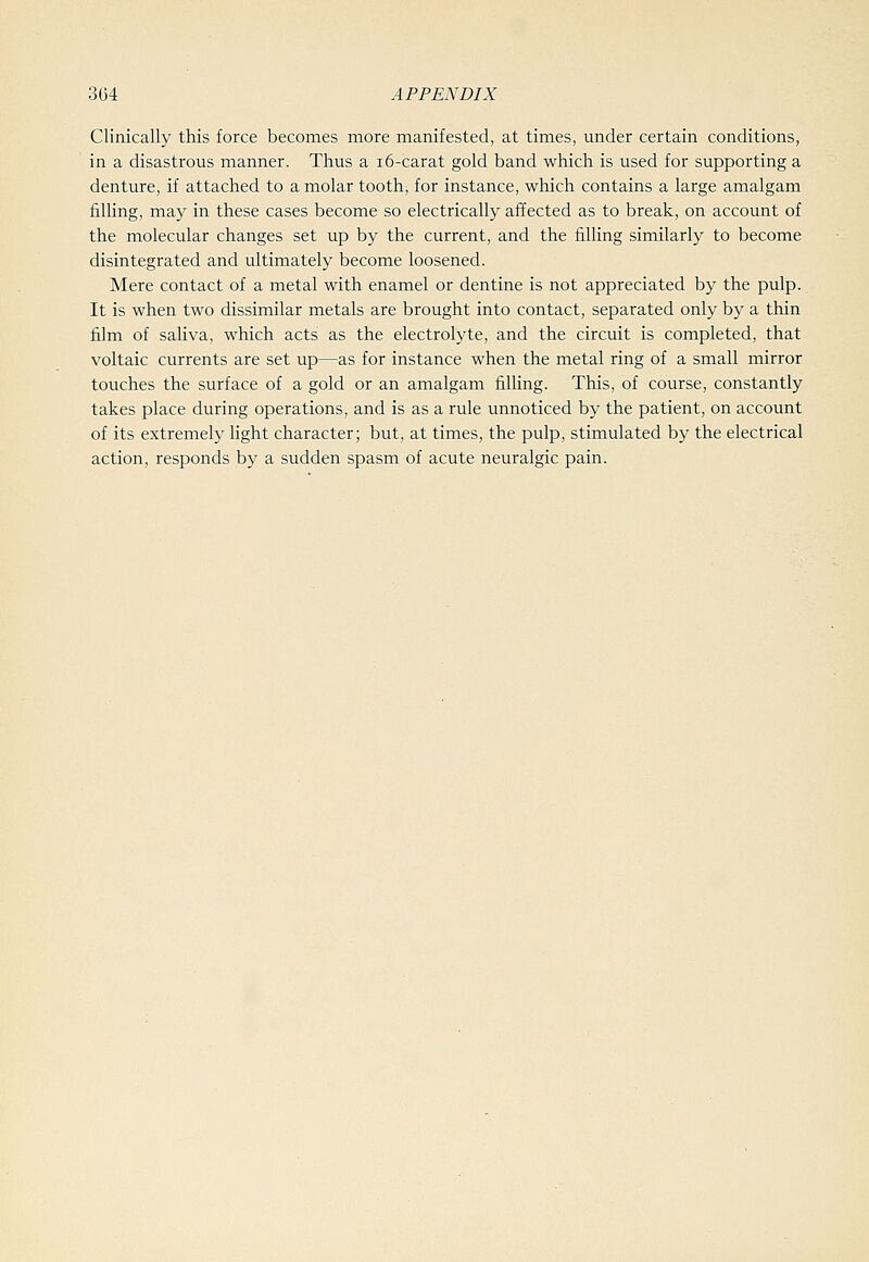 Clinically this force becomes more manifested, at times, under certain conditions, in a disastrous manner. Thus a i6-carat gold band which is used for supporting a denture, if attached to a molar tooth, for instance, which contains a large amalgam filling, may in these cases become so electrically affected as to break, on account of the molecular changes set up by the current, and the filling similarly to become disintegrated and ultimately become loosened. Mere contact of a metal with enamel or dentine is not appreciated by the pulp. It is when two dissimilar metals are brought into contact, separated only by a thin film of saliva, which acts as the electrolyte, and the circuit is completed, that voltaic currents are set up—as for instance when the metal ring of a small mirror touches the surface of a gold or an amalgam filling. This, of course, constantly takes place during operations, and is as a rule unnoticed by the patient, on account of its extremely light character; but, at times, the pulp, stimulated by the electrical action, responds by a sudden spasm of acute neuralgic pain.