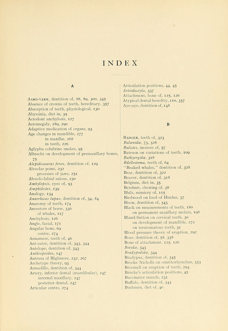 INDEX Aard-vark, dentition of, 88, 89, 300, 345 Absence of crowns of teeth, hereditary, 357 Absorption of teeth, physiological, 130 Abyssinia, diet in, 39 Acrodont anchylosis, 127 Acromegaly, 289, 290 Adaptive medication of organs, 93 Age changes in mandible, 277 in maxillae, 268 in teeth, 226 Aglypha colubrine snakes, 95 Albrecht on development of premaxillary bones, 75 Alepidosaurus ferox, dentition of, 129 Alveolar point, 232 processes of jaws, 251 Alveolo-labial sulcus, 230 Ambylopsis, eyes of, 93 Amphilestes, 139 Analogy, 134 Anarrhicas lupus, dentition of, 34, 84 Anatomy of teeth, 174 Ancestors of horse, 336 of whales, 117 Anchylosis, 126 Angle, facial, 171 Angular bone, 69 centre, 274 Annamese, teeth of, 46 Ant-eater, dentition of, 343, 344 Antelope, dentition of, 343 Anthropoidea, 147 Antrum of Highmore, 232, 267 Archetype theory, 93 Armadillo, dentition of, 344 Artery, inferior dental (mandibular), 247 internal maxillary, 247 posterior dental, 247 Articular centre, 274 Articulation positions, 44, 45 Artiodactyla, 337 Attachment, bone of, 125, 126 Atypical dental heredity, no, 357 Aye-aye, dentition of, 148 Badger, teeth of, 323 BalcEnidce, 73, 328 Batistes, incisors of, 57 Bateson on variations of teeth, 109 BathyergidcB, 318 Bdellosloma, teeth of, 64 Beaked whales, dentition of, 328 Bear, dentition of, 322 Beaver, dentition of, 318 Belgium, diet in, 35 Betelnut, chewing of, 38 Bhils, mimicry of, 115 Birdwood on food of Hindus, 37 Bison, dentition of, 343. Black on measurements of teeth, 180 on permanent maxillary molars, 198 Bland-Sutton on cervical teeth, 30 on development of mandible, 272 on teratomatous teeth, 31 Blood pressure theory of eruption, 292 Boar, dentition of, 58, 338 Bone of attachment, 125, 126 Bovidce, 343 BradypodidcE, 344 Bradypus, dentition of, 345 Brooke NichoUs on ornithorhynchus, 353 Broomell on einiption of teeth, 294 Briicke's articulation positions, 45 Buccinator muscle, 231 Buffalo, dentition of, 343 Bushmen, diet of, 40