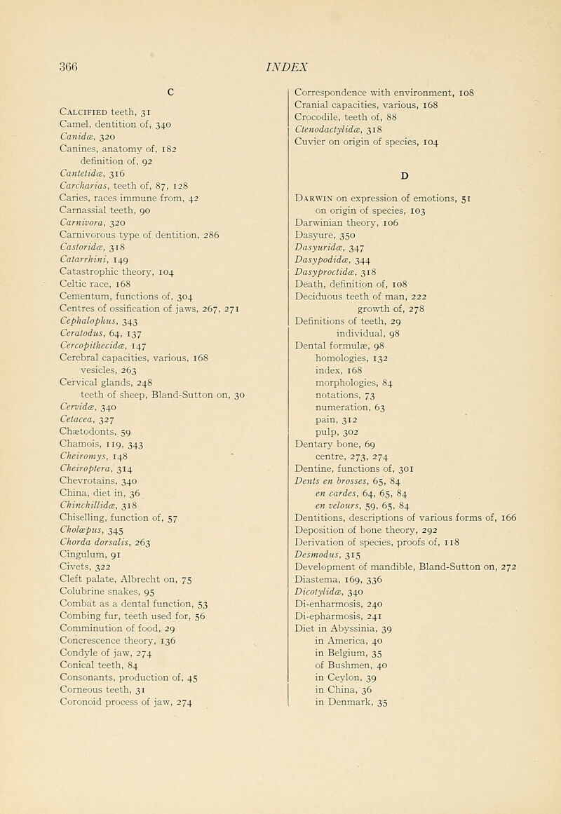 Calcified teeth, 31 Camel, dentition of, 340 CanidcB, 320 Canines, anatomy of, 182 definition of, 92 CantelidcE, 316 Carcharias, teeth of, 87, 128 Caries, races immune from, 42 Carnassial teeth, 90 Carnivora, 320 Carnivorous type of dentition, 286 Casiorida, 318 Catarrhini, 149 Catastrophic theory, 104 Celtic race, 168 Cementum, functions of, 304 Centres of ossification of jaws, 267, 271 Cephalophus, 343 Ceratodus, 64, 137 CercopithecidcE, 147 Cerebral capacities, various, x68 vesicles, 263 Cervical glands, 248 teeth of sheep, Bland-Sutton on, 30 CervidcB, 340 Celacea, 327 Chsetodonts, 59 Chamois, 119, 343 Cheirotnys, 148 Cheiroptera, 314 Chevrotains, 340 China, diet in, 36 ChinchillidcE, 318 Chiselling, function of, 57 CholxBpus, 345 Chorda dorsalis, 263 Cingulum, 91 Civets, 322 Cleft palate, Albrecht on, 75 Colubrine snakes, 95 Combat as a dental function, 53 Combing fur, teeth used for, 56 Comminution of food, 29 Concrescence theory, 136 Condyle of jaw, 274 Conical teeth, 84 Consonants, production of, 45 Corneous teeth, 31 Coronoid process of jaw, 274 Correspondence with environment, 108 Cranial capacities, various, 158 Crocodile, teeth of, 88 Ctenodaciylidce, 318 Cuvier on origin of species, 104 D Darwin on expression of emotions, 51 on origin of species, 103 Darwinian theory, 106 Dasyure, 350 Dasyuridm, 347 DasypodidcE, 344 DasyproctidcE, 318 Death, definition of, 108 Deciduous teeth of man, 222 growth of, 278 Definitions of teeth, 29 individual, 98 Dental formulae, 98 homologies, 132 index, 168 morphologies, 84 notations, 73 numeration, 63 pain, 312 pulp, 302 Dentary bone, 69 centre, 273, 274 Dentine, functions of, 301 Dents en brasses, 65, 84 en caries, 64, 65, 84 en velours, 59, 65, 84 Dentitions, descriptions of various forms of, 166 Deposition of bone theory, 292 Derivation of species, proofs of, 118 Desmodus, 315 Development of mandible, Bland-Sutton on, 272 Diastema, 169, 336 DicotylidcE, 340 Di-enharmosis, 240 Di-epharmosis, 241 Diet in Abyssinia, 39 in America, 40 in Belgium, 35 of Bushmen, 40 in Ceylon, 39 in China, 36 in Denmark, 35