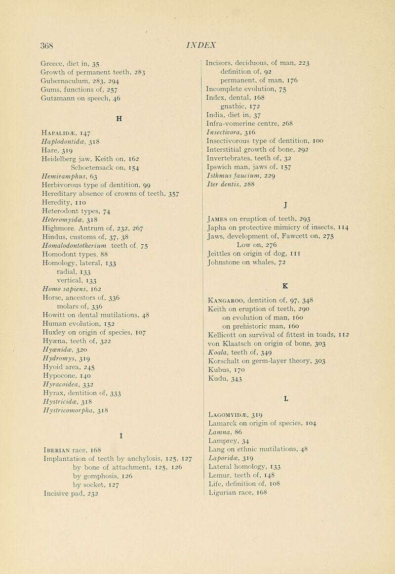 Greece, diet in, 35 Growth of permanent teeth, 283 Gubernaculum, 283, 294 Gums, functions of, 257 Gutzmann on speech, 46 Hapalid^, 147 Haplodontidm, 318 Hare, 319 Heidelberg jaw, Keith on, 162 Schoetensack on, 154 Hemiramphus, 63 Herbivorous type of dentition, 99 Hereditary absence of crowns of teeth, 357 Heredity, no Heterodont types, 74 HeteromyidcE, 318 Highmore, Antrum of, 232, 267 Hindus, customs of, 37, 38 Homalodontotherium teeth of, 75 Homodont types, 88 Homology, lateral, 133 radial, 133 vertical, 133 Homo sapiens, 162 Horse, ancestors of, 336 molars of, 336 Hewitt on dental mutilations, 48 Human evolution, 152 Huxley on origin of species, 107 Hyaena, teeth of, 322 Hycenidce, 320 Hydromys, 319 Hyoid area, 245 Hypocone, 140 Hyracoidea, 332 Hyrax, dentition of, 333 HystricidcB, 318 Hystricomorpha, 318 Iberian race, 168 Implantation of teeth by anchylosis, 125, 127 by bone of attachment, 125, 126 by gomphosis, 126 by socket, 127 Incisive pad, 232 Incisors, deciduous, of man, 223 definition of, 92 permanent, of man, 176 Incomplete evolution, 75 Index, dental, i58 gnathic, 172 India, diet in, 37 Infra-vomerine centre, 268 Insectivora, 316 Insectivorous type of dentition, 100 Interstitial growth of bone, 292 Invertebrates, teeth of, 32 Ipswich man, jaws of, 157 Isthmus fauciictn, 229 Iter dentis, 288 James on eruption of teeth, 293 Japha on protective mimicry of insects, 114 Jaws, development of, Fawcett on, 275 Low on, 276 Jeittles on origin of dog, in Johnstone on whales, 72 K Kangaroo, dentition of, 97, 348 Keith on eruption of teeth, 290 on evolution of man, 160 on prehistoric man, 160 Kellicott on survival of fittest in toads, 112 von Klaatsch on origin of bone, 303 Koala, teeth of, 349 Korschalt on germ-layer theory, 303 Kubus, 170 Kudu, 343 Lagomyid^, 319 Lamarck on origin of species, 104 Lamna, 86 Lamprey, 34 Lang on ethnic mutilations, 48 Laporida, 319 Lateral homology, 133 Lemur, teeth of, 148 Life, definition of, 108 Ligurian race, 168