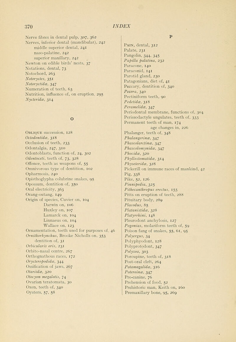 Nerve fibres in dental pulp, 307, 362 Nerves, inferior dental (mandibular), 242 middle superior dental, 241 naso-palatine, 242 superior maxillary, 242 Newton on edible birds' nests, 37 Notations, dental, 73 Notochord, 263 Notoryctes, 351 Notoryctida, 347 Numeration of teeth, 63 Nutrition, influence of, on eruption, 295 Nycteridm, 314 Oblique succession, 128 OctodontidcE, 318 Occlusion of teeth, 233 Odontalgia, 247, 310 Odontoblasts, function of, 24, 302 Odontoceii, teeth of, 73, 328 Offence, teeth as weapons of, 55 Omnivorous type of dentition, 102 Opharmosis, 240 Opisthoglypha colubrine snakes, 95 Opossum, dentition of, 350 Oral electricity, 363 Orang-outang, 149 Origin of species, Cuvier on, 104 Darwin on, 106 Huxley on, 107 Lamarck on, 104 Linnaeus on, 104 Wallace on, 123 Ornamentation, teeth used for purposes of, 46 Ornitlwrhynchus, Brooke Nicholls on, 353 dentition of, 31 Orbicularis oris, 231 Orbito-nasal centre, 267 Orthognathous races, 172 Orycteropodidm, 344 Ossification of jaws, 267 OtariidcB, 320 Otocyon megalotis, 74 Ovarian teratomata, 30 Oxen, teeth of, 340 Oysters, 57, 58 Pain, dental, 312 Palate, 231 Pangolin, 344, 345 Papilla palatina, 232 Paracone, 140 Paraconid, 141 Parotid gland, 230 Patagonians, diet of, 41 Peccary, dentition of, 340 Pecora, 340 Pectiniform teeth, 90 Pedelidm, 318 Peramelida, 347 Periodontal membrane, functions of, 304 Perissodactyle ungulates, teeth of, 333 Permanent teeth of man, 174 age changes in, 226 Phalanger, teeth of, 348 PhalangerincB, 347 PhascolarclincB, 347 PhascolomynidiB, 347 PhocidcE, 320 Phyllostomatidcz, 314 PhyseteridcB, 328 Pickerill on immune races of mankind, 42 Pig, 338 Pike, 52, 126 Pinnipedia, 325 Pithecanthropus erectus, 155 Pitts on eruption of teeth, 288 Pituitary body, 289 Placodus, 85 Plata?iistidce, 328 Platyrrhini, 148 Pleurodont anchylosis, 127 Pogonias, molariform teeth of, 59 Poison fang of snakes, 55, 61, 95 Polyergus, 34 Polyphyodont, 128 Polyprotodont, 347 Polyzoa, 303 Porcupine, teeth of, 318 Post-oral cleft, 264 Potamogalidm, 316 PoteroincB, 347 Pre-canine, 76 Prehension of food, 52 Prehistoric man, Keith on, 160 PremaxiUary bone, 95, 269