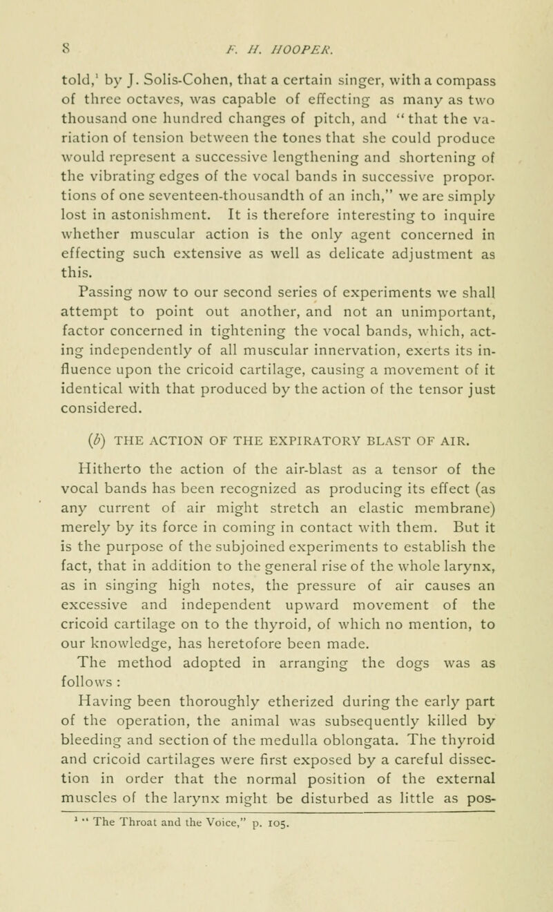 told,' by J. Solis-Cohen, that a certain singer, with a compass of three octaves, was capable of effecting as many as two thousand one hundred changes of pitch, and that the va- riation of tension between the tones that she could produce would represent a successive lengthening and shortening of the vibrating edges of the vocal bands in successive propor. tions of one seventeen-thousandth of an inch, we are simply lost in astonishment. It is therefore interesting to inquire whether muscular action is the only agent concerned in effecting such extensive as well as delicate adjustment as this. Passing now to our second series of experiments we shall attempt to point out another, and not an unimportant, factor concerned in tightening the vocal bands, which, act- ing independently of all muscular innervation, exerts its in- fluence upon the cricoid cartilage, causing a movement of it identical with that produced by the action of the tensor just considered. ip) THE ACTION OF THE EXPIRATORY BLAST OF AIR. Hitherto the action of the air-blast as a tensor of the vocal bands has been recognized as producing its effect (as any current of air might stretch an elastic membrane) merely by its force in coming in contact with them. But it is the purpose of the subjoined experiments to establish the fact, that in addition to the general rise of the whole larynx, as in singing high notes, the pressure of air causes an excessive and independent upward movement of the cricoid cartilage on to the thyroid, of which no mention, to our knowledge, has heretofore been made. The method adopted in arranging the dogs was as follows : Having been thoroughly etherized during the early part of the operation, the animal was subsequently killed by bleeding and section of the medulla oblongata. The thyroid and cricoid cartilages were first exposed by a careful dissec- tion in order that the normal position of the external muscles of the larynx might be disturbed as little as pos- ^  The Throat and the Voice, p. 105.