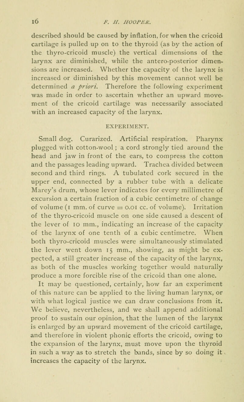 described should be caused by inflation, for when the cricoid cartilage is pulled up on to the thyroid (as by the action of the thyro-cricoid muscle) the vertical dimensions of the larynx are diminished, while the antero-posterior dimen- sions arc increased. Whether the capacity of the larynx is increased or diminished by this movement cannot well be determined a priori. Therefore the following experiment was made in order to ascertain whether an upward move- ment of the cricoid cartilage was necessarily associated with an increased capacity of the larynx. EXPERIMENT. Small dog. Curarized. Artificial respiration. Pharynx plugged with cotton-wool ; a cord strongly tied around the head and jaw in front of the ears, to compress the cotton and the passages leading upward. Trachea divided between second and third rings. A tubulated cork secured in the upper end, connected by a rubber tube with a delicate Marey's drum, whose lever indicates for every millimetre of excursion a certain fraction of a cubic centimetre of change of volume (i mm. of curve =: o.oi cc. of volume). Irritation of the thyro-cricoid muscle on one side caused a descent of the lever of lo mm., indicating an increase of the capacity of the larynx of one tenth of a cubic centimetre. When both thyro-cricoid muscles were simultaneously stimulated the lever went down 15 mm., showing, as might be ex- pected, a still greater increase of the capacity of the larynx, as both of the muscles working together would naturally produce a more forcible rise of the cricoid than one alone. It may be questioned, certainly, how far an experiment of this nature can be applied to the living human larynx, or with what logical justice we can draw conclusions from it. We believe, nevertheless, and we shall append additional proof to sustain our opinion, that the lumen of the larynx is enlarged by an upward movement of the cricoid cartilage, and therefore in violent phonic efforts the cricoid, owing to the expansion of the larynx, must move upon the thyroid in such a way as to stretch the bands, since by so doing it increases the capacity of the larynx.