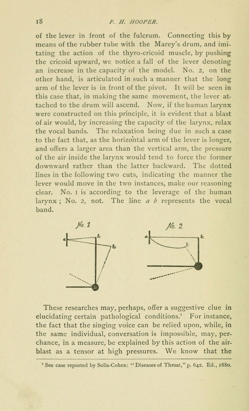 of the lever in front of the fulcrum. Connecting this by means of the rubber tube with the Marey's drum, and imi- tating the action of the thyro-cricoid muscle, by pushing the cricoid upward, we notice a fall of the lever denoting an increase in the capacity of the model. No. 2, on the other hand, is articulated in such a manner that the long arm of the lever is in front of the pivot. It will be seen in this case that, in making the same movement, the lever at- tached to the drum will ascend. Now, if the human larynx were constructed on this principle, it is evident that a blast of air would, by increasing the capacity of the larynx, relax the vocal bands. The relaxation being due in such a case to the fact that, as the horizontal arm of the lever is longer, and offers a larger area than the vertical arm, the pressure of the air inside the larynx would tend to force the former downward rather than the latter backward. The dotted lines in the following two cuts, indicating the manner the lever would move in the two instances, make our reasoning clear. No. i is according to the leverage of the human larynx ; No. 2, not. The line a b represents the vocal band. >. i /q. 1 These researches may, perhaps, offer a suggestive clue in elucidating certain pathological conditions.' For instance, the fact that the singing voice can be relied upon, while, in the same individual, conversation is impossible, may, per- chance, in a measure, be explained by this action of the air- blast as a tensor at high pressures. We know that the * See case reported by Solis-Cohen:  Diseases of Throat, p. 642. Ed., 1880.