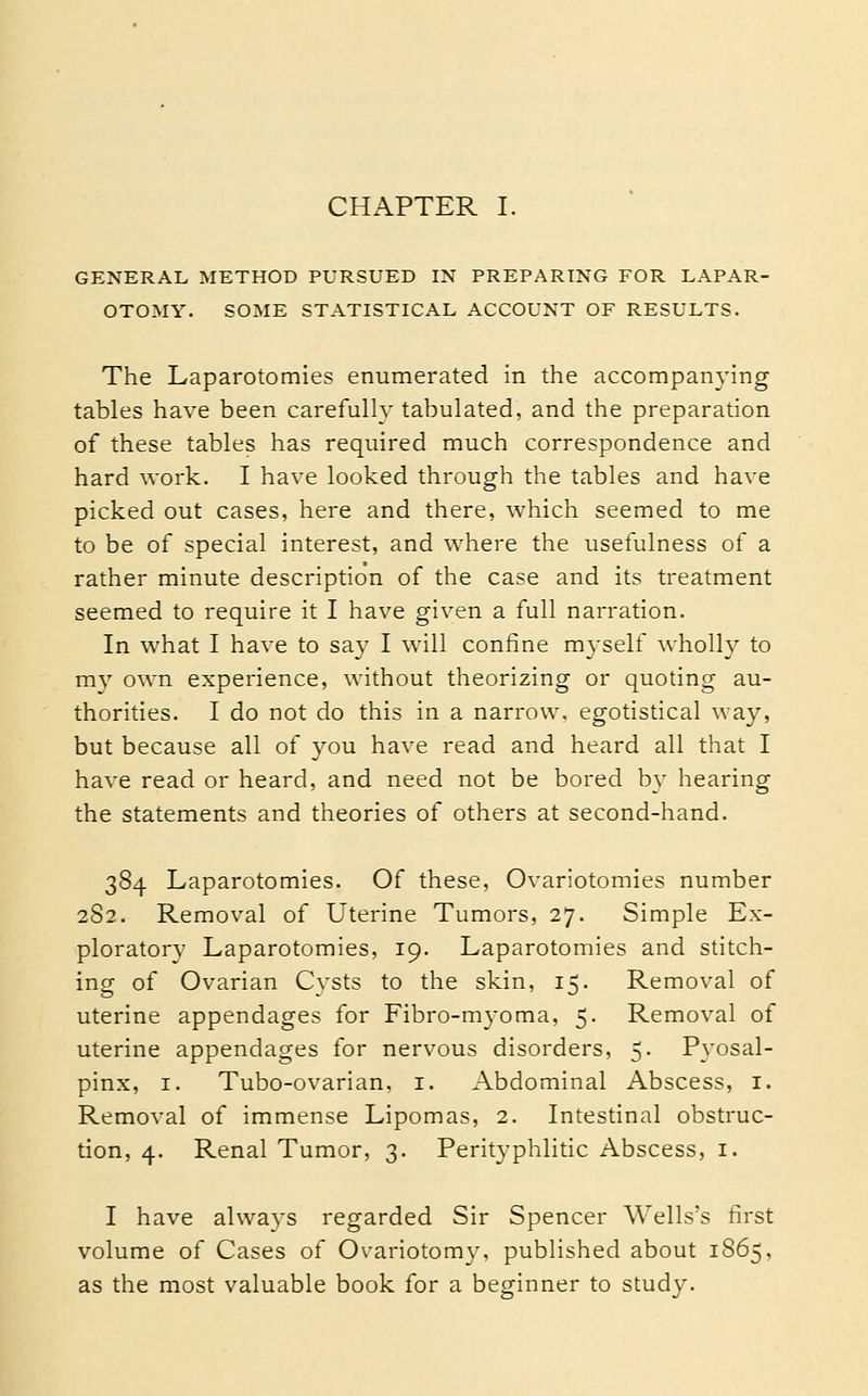 CHAPTER I. GENERAL METHOD PURSUED IX PREPARING FOR LAPAR- OTOMY. SOME STATISTICAL ACCOUNT OF RESULTS. The Laparotomies enumerated in the accompanying tables have been carefully tabulated, and the preparation of these tables has required much correspondence and hard work. I have looked through the tables and have picked out cases, here and there, which seemed to me to be of special interest, and where the usefulness of a rather minute description of the case and its treatment seemed to require it I have given a full narration. In what I have to say I will confine myself wholly to mv own experience, without theorizing or quoting au- thorities. I do not do this in a narrow, egotistical way, but because all of you have read and heard all that I have read or heard, and need not be bored by hearing the statements and theories of others at second-hand. 384 Laparotomies. Of these. Ovariotomies number 2S2. Removal of Uterine Tumors, 27. Simple Ex- ploratory Laparotomies, 19. Laparotomies and stitch- ing of Ovarian Cvsts to the skin, 15. Removal of uterine appendages for Fibro-myoma, 5. Removal of uterine appendages for nervous disorders, 5. Pyosal- pinx, I. Tubo-ovarian. i. Abdominal Abscess, i. Removal of immense Lipomas, 2. Intestinal obstruc- tion, 4. Renal Tumor, 3. Perityphlitic Abscess, i. I have alwavs regarded Sir Spencer Wells's first volume of Cases of Ovariotomy, published about 1865, as the most valuable book for a beginner to study.