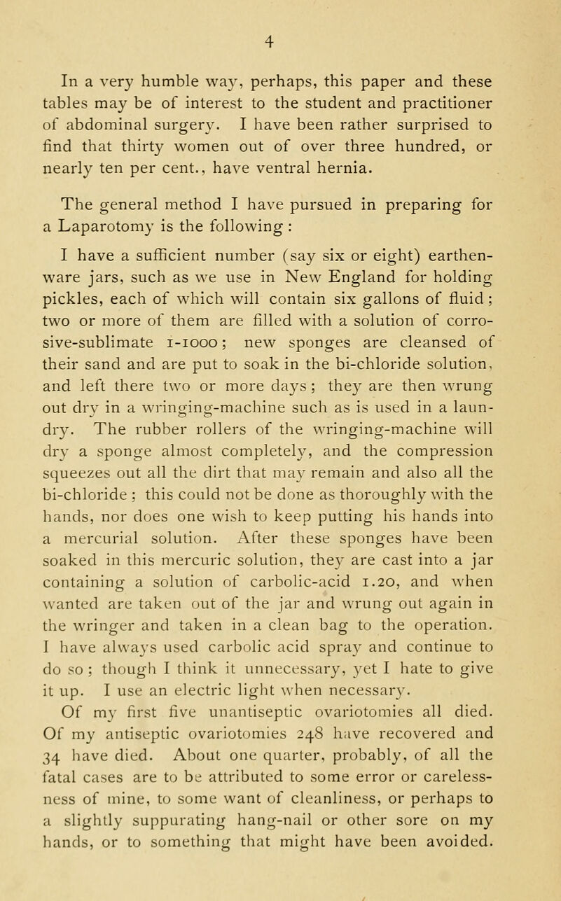 In a very humble wa}', perhaps, this paper and these tables may be of interest to the student and practitioner of abdominal surgery. I have been rather surprised to find that thirty women out of over three hundred, or nearly ten per cent., have ventral hernia. The general method I have pursued in preparing for a Laparotomy is the following : I have a sufficient number (say six or eight) earthen- ware jars, such as we use in New England for holding pickles, each of which will contain six gallons of fluid ; two or more of them are filled with a solution of corro- sive-sublimate i-iooo; new sponges are cleansed of their sand and are put to soak in the bi-chloride solution, and left there two or more days ; they are then wrung out drv in a wrincrincr-machine such as is used in a laun- dry. The rubber rollers of the wringing-machine will dry a sponge almost completely, and the compression squeezes out all the dirt that may remain and also all the bi-chloride : this could not be done as thoroughly with the hands, nor does one wish to keep putting his hands into a mercurial solution. iVfter these sponges have been soaked in this mercuric solution, they are cast into a jar containing a solution of carbolic-acid 1.20, and \N'hen wanted are taken out of the jar and wrung out again in the wringer and taken in a clean bag to the operation. I have always used carbolic acid spray and continue to do so ; though I think it unnecessary, yet I hate to give it up. I use an electric light when necessary. Of m}' first five unantiseplic ovariotomies all died. Of my antiseptic ovariotomies 248 have recovered and 34 have died. About one quarter, probably, of all the fatal cases are to be attributed to some error or careless- ness of mine, to some want of cleanliness, or perhaps to a slightly suppurating hang-nail or other sore on my hands, or to something that might have been avoided.
