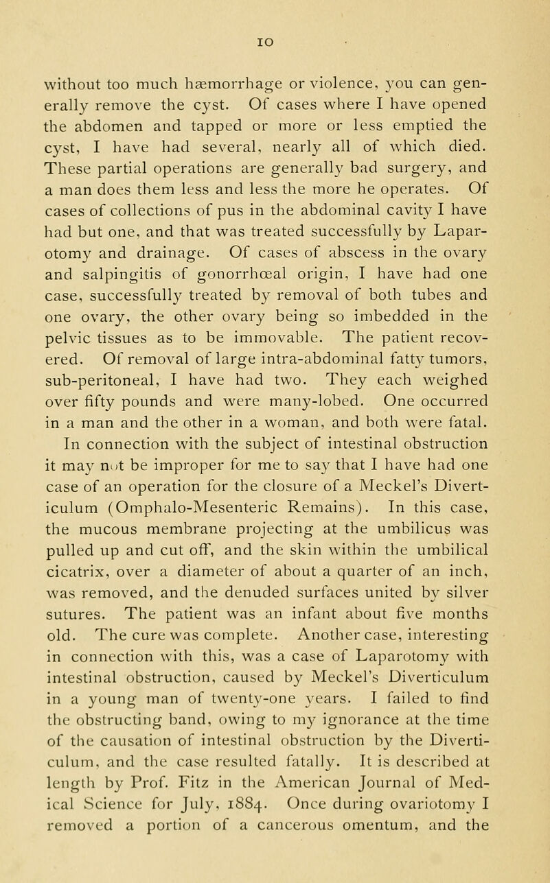 lO without too much hgemorrhage or violence, you can gen- erally remove the cyst. Of cases where I have opened the abdomen and tapped or more or less emptied the cyst, I have had several, nearly all of which died. These partial operations are generally bad surgery, and a man does them less and less the more he operates. Of cases of collections of pus in the abdominal cavit}^ I have had but one, and that was treated successfully by Lapar- otomy and drainage. Of cases of abscess in the ovary and salpingitis of gonorrhoeal origin, I have had one case, successfully treated by removal of both tubes and one ovary, the other ovary being so imbedded in the pelvic tissues as to be immovable. The patient recov- ered. Of removal of large intra-abdominal fatt}^ tumors, sub-peritoneal, I have had two. They each weighed over fifty pounds and were many-lobed. One occurred in a man and the other in a woman, and both were fatal. In connection with the subject of intestinal obstruction it may not be improper for me to say that I have had one case of an operation for the closure of a Meckel's Divert- iculum (Omphalo-Mesenteric Remains). In this case, the mucous membrane projecting at the umbilicus was pulled up and cut off, and the skin within the umbilical cicatrix, over a diameter of about a quarter of an inch, was removed, and the denuded surfaces united by silver sutures. The patient was an infant about five months old. The cure was complete. Another case, interesting in connection with this, was a case of Laparotomy with intestinal obstruction, caused by Meckel's Diverticulum in a young man of twenty-one years. I failed to find the obstructing band, owing to m}^ ignorance at the time of the causation of intestinal obstruction by the Diverti- culum, and the case resulted fatally. It is described at length by Prof. Fitz in the American Journal of Med- ical Science for July, 1884. Once during ovariotomy I removed a portion of a cancerous omentum, and the