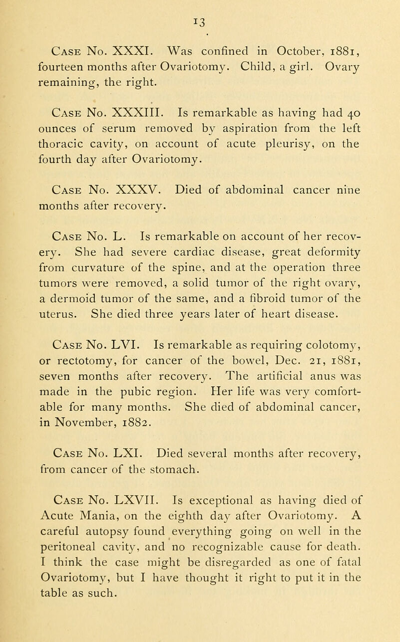 Case No. XXXI. Was confined in October, 1881, fourteen months after Ovariotomy. Child, a girl. Ovary- remaining, the right. Case No. XXXIII. Is remarkable as having had 40 ounces of serum removed by aspiration from the left thoracic cavity, on account of acute pleurisy, on the fourth day after Ovariotomy. Case No. XXXV. Died of abdominal cancer nine months after recovery. Case No. L. Is remarkable on account of her recov- ery. She had severe cardiac disease, great deformity from curvature of the spine, and at the operation three tumors were removed, a solid tumor of the right ovary, a dermoid tumor of the same, and a fibroid tumor of the uterus. She died three years later of heart disease. Case No. LVI. Is remarkable as requiring colotomy, or rectotomy, for cancer of the bowel, Dec. 21, 1881, seven months after recovery. The artificial anus was made in the pubic region. Her life was very comfort- able for many months. She died of abdominal cancer, in November, 1882. Case No. LXI. Died several months after recovery, from cancer of the stomach. Case No. LXVII. Is exceptional as having died of Acute Mania, on the eighth day after Ovariotomy. A careful autopsy found everything going on well in the peritoneal cavity, and no recognizable cause for death. I think the case might be disregarded as one of fatal Ovariotomy, but I have thought it right to put it in the table as such.