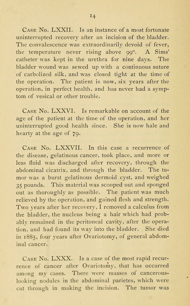 Case No. LXXII. Is an instance of a most fortunate uninterrupted recovery after an incision of the bladder. The convalescence was extraordinarily devoid of fever, the temperature never rising above 99°. A Sims' catheter was kept in the urethra for nine days. The bladder wound was sewed up with a continuous suture of carbolized silk, and was closed tight at the time of the operation. The patient is now, six years after the operation, in perfect health, and has never had a symp- tom of vesical or other trouble. Case No. LXXVI. Is remarkable on account of the age of the patient at the time of the operation, and her uninterrupted good health since. She is now hale and hearty at the age of 79. Case No. LXXVII. In this case a recurrence of the disease, gelatinous cancer, took place, and more or less fluid was discharged after recovery, through the abdominal cicatrix, and through the bladder. The tu- mor was a burst gelatinous dermoid cyst, and weighed 35 pounds. This material was scooped out and sponged out as thoroughly as possible. The patient was much relieved by the operation, and gained flesh and strength. Two years after her recovery, I removed a calculus from the bladder, the nucleus being a hair which had prob- ably remained in the peritoneal cavity, after the opera- tion, and had found its way into the bladder. She died in 1885, four years after Ovariotomy, of general abdom- inal cancer. Case No. LXXX. Is a case of the most rapid recur- rence of cancer after Ovariotomy, that has occurred among my cases. There were masses of cancerous- looking nodules in the abdominal parietes, which were cut throuirh in making the incision. The tumor was