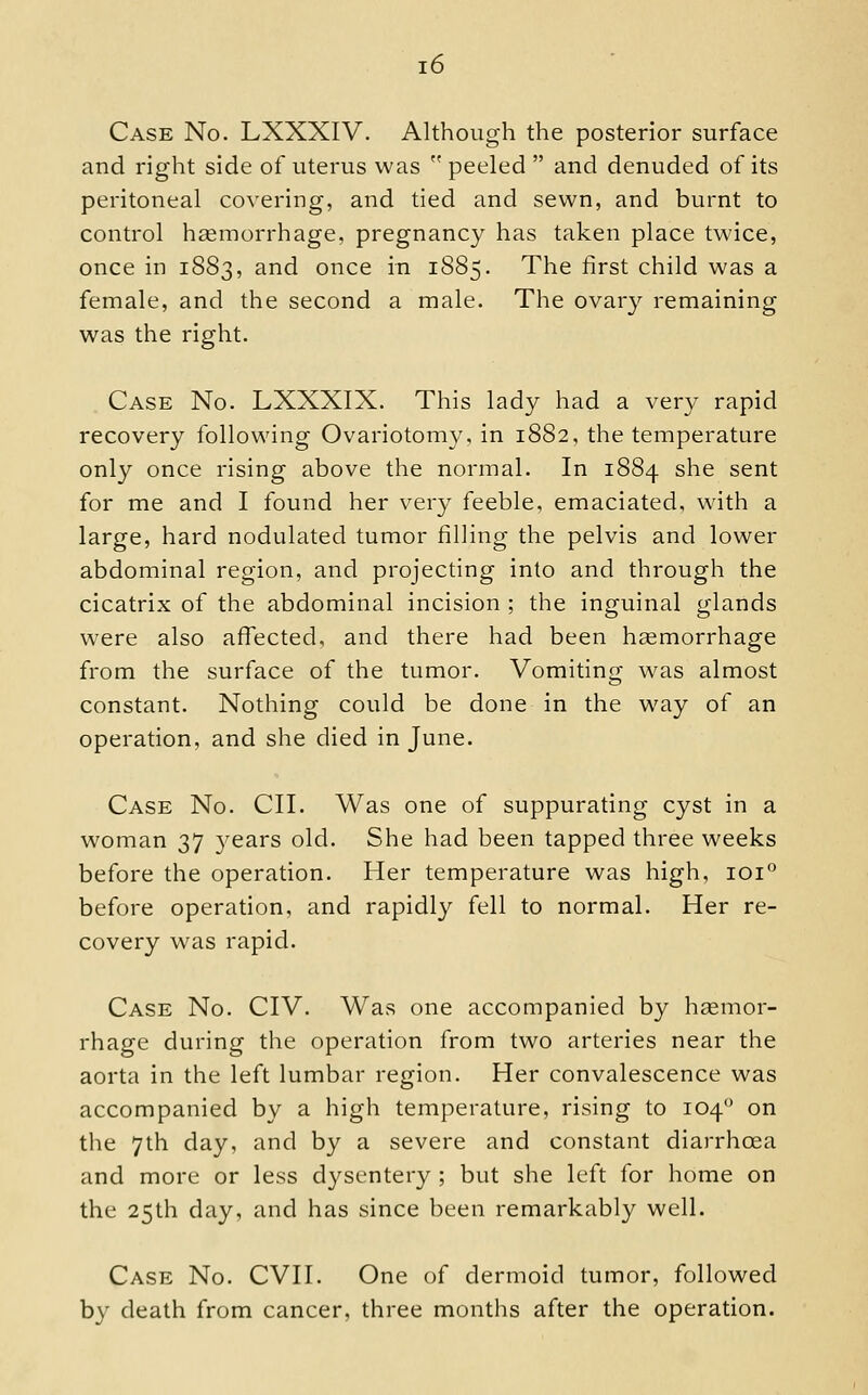 Case No. LXXXIV. Although the posterior surface and right side ot^ uterus was  peeled  and denuded of its peritoneal covering, and tied and sewn, and burnt to control hgemorrhage, pregnancy has taken place twice, once in 1883, and once in 1885. The first child was a female, and the second a male. The ovary remaining was the right. Case No. LXXXIX. This lady had a very rapid recovery following Ovariotomy, in 1882, the temperature only once rising above the normal. In 1884 she sent for me and I found her very feeble, emaciated, with a large, hard nodulated tumor filling the pelvis and lower abdominal region, and projecting into and through the cicatrix of the abdominal incision ; the inguinal glands were also affected, and there had been haemorrhage from the surface of the tumor. Vomiting was almost constant. Nothing could be done in the w^ay of an operation, and she died in June. Case No. CII. Was one of suppurating cyst in a woman 37 3^ears old. She had been tapped three weeks before the operation. Her temperature was high, loi'' before operation, and rapidly fell to normal. Her re- covery w^as rapid. Case No. CIV. Was one accompanied by heemor- rhage during the operation from two arteries near the aorta in the left lumbar region. Her convalescence was accompanied by a high temperature, rising to 104 on the 7th day, and by a severe and constant diarrhoea and more or less dysentery ; but she left for home on the 25th day, and has since been remarkably well. Case No. CVII. One of dermoid tumor, followed by death from cancer, three months after the operation.