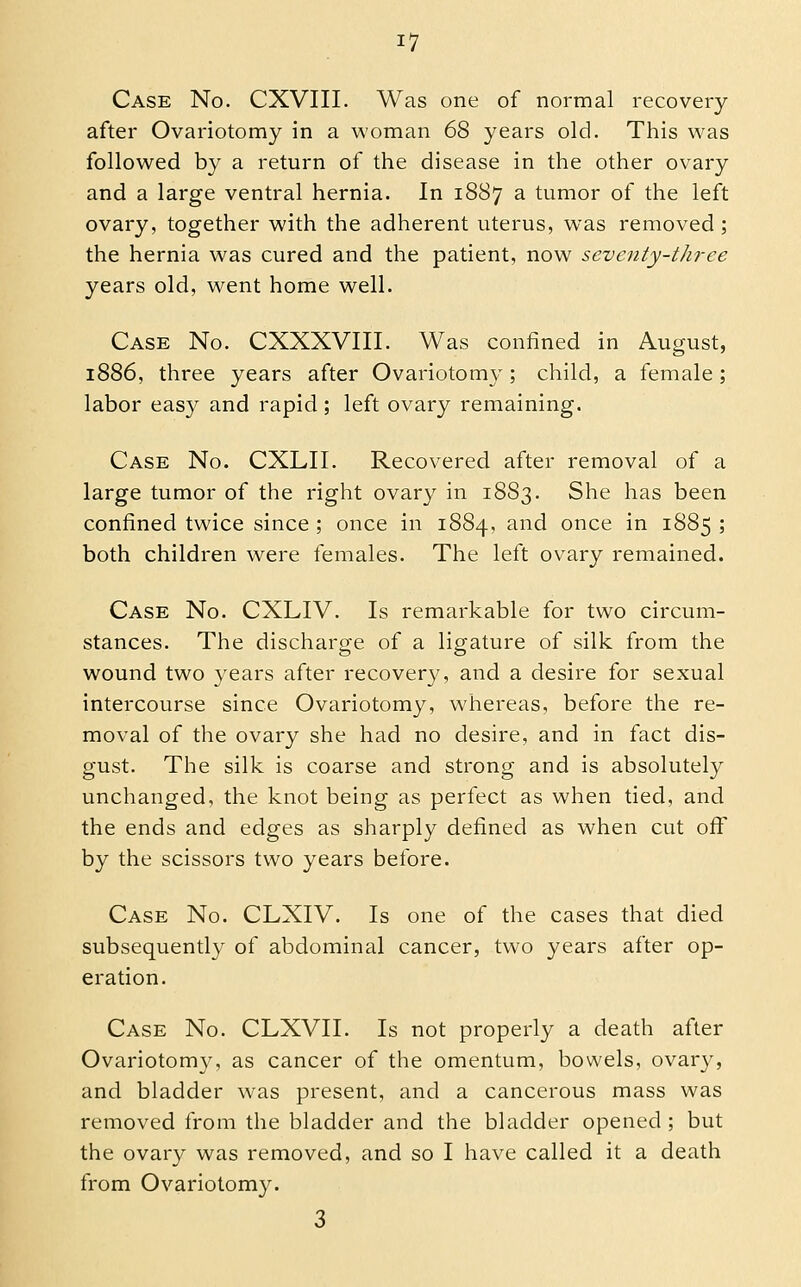 Case No. CXVIII. Was one of normal recovery after Ovariotomy in a woman 68 years old. This was followed by a return of the disease in the other ovary and a large ventral hernia. In 1887 a tumor of the left ovary, together with the adherent uterus, was removed; the hernia was cured and the patient, now seventy-three years old, went home well. Case No. CXXXVIII. Was confined in August, 1886, three years after Ovariotomy; child, a female; labor easy and rapid; left ovary remaining. Case No. CXLII. Recovered after removal of a large tumor of the right ovary in 1883. She has been confined twice since ; once in 1884, and once in 1885 ; both children were females. The left ovary remained. Case No. CXLIV. Is remarkable for two circum- stances. The discharge of a ligature of silk from the wound two years after recovery, and a desire for sexual intercourse since Ovariotomy, whereas, before the re- moval of the ovary she had no desire, and in fact dis- gust. The silk is coarse and strong and is absolutely unchanged, the knot being as perfect as when tied, and the ends and edges as sharply defined as when cut ofii by the scissors two years before. Case No. CLXIV. Is one of the cases that died subsequentl}^ of abdominal cancer, two years after op- eration. Case No. CLXVII. Is not properly a death after Ovariotomy, as cancer of the omentum, bowels, ovary, and bladder was present, and a cancerous mass was removed from the bladder and the bladder opened; but the ovary was removed, and so I have called it a death from Ovariotomy. 3