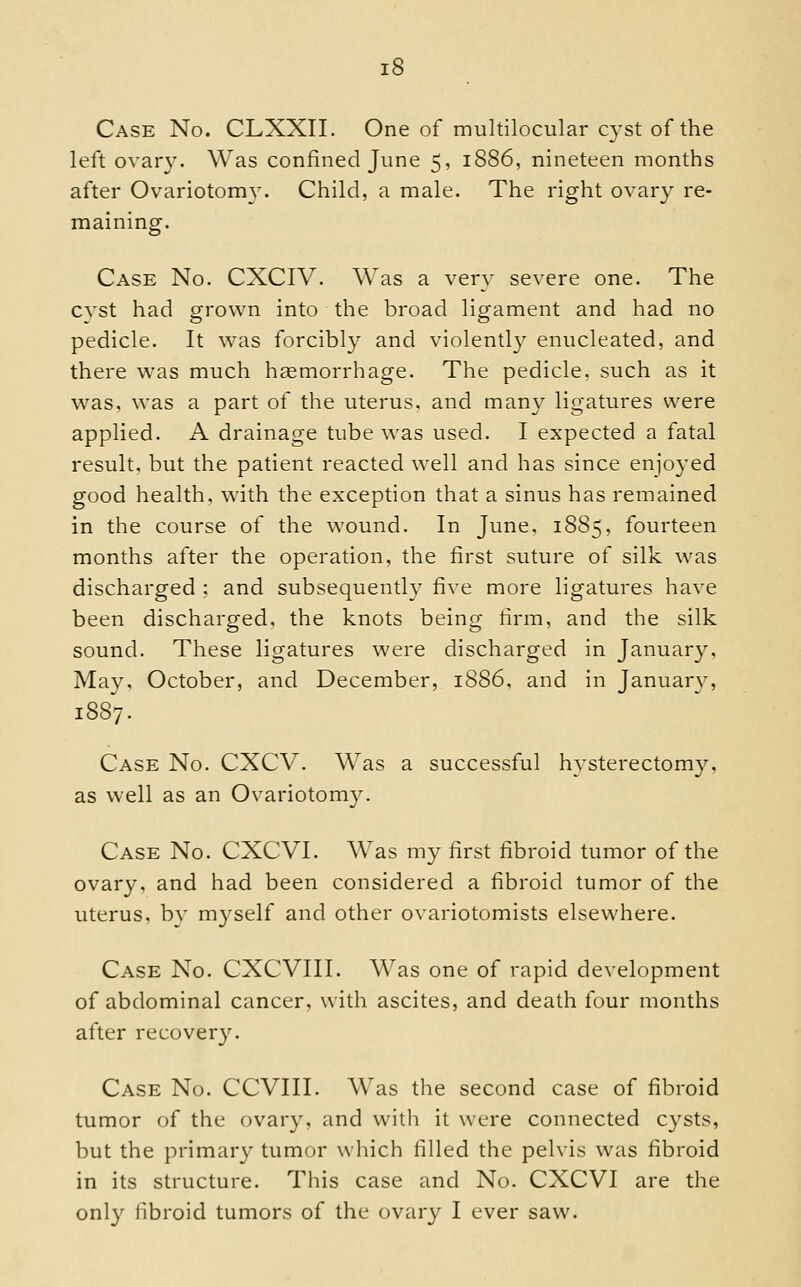 Case No. CLXXII. One of multilocular cyst of the left ovary. Was confined June 5, 1886, nineteen months after Ovariotomy. Child, a male. The right ovary re- maining. Case No. CXCIV. Was a very severe one. The cvst had grown into the broad ligament and liad no pedicle. It was forcibly and violently enucleated, and there was much hemorrhage. The pedicle, such as it was, was a part of the uterus, and many ligatures were applied. A drainage tube was used. I expected a fatal result, but the patient reacted well and has since enjoyed good health, with the exception that a sinus has remained in the course of the wound. In June, 1885, fourteen months after the operation, the first suture of silk was discharged ; and subsequently five more ligatures have been discharged, the knots being firm, and the silk sound. These ligatures were discharged in January, May, October, and December, 1S86, and in January, 1887. Case No. CXCV. Was a successful hysterectomy, as well as an Ovariotomy. Case No. CXCVI. Was m}^ first fibroid tumor of the ovary, and had been considered a fibroid tumor of the uterus, by myself and other ovariotomists elsewhere. Case No. CXCVIII. Was one of rapid development of abdominal cancer, with ascites, and death tour months after recovery. Case No. CCVIII. Was the second case of fibroid tumor of the ovary, and with it were connected cysts, but the primary tumor which filled the pelvis was fibroid in its structure. This case and No. CXCVI are the only libroid tumors of the ovary I ever saw.