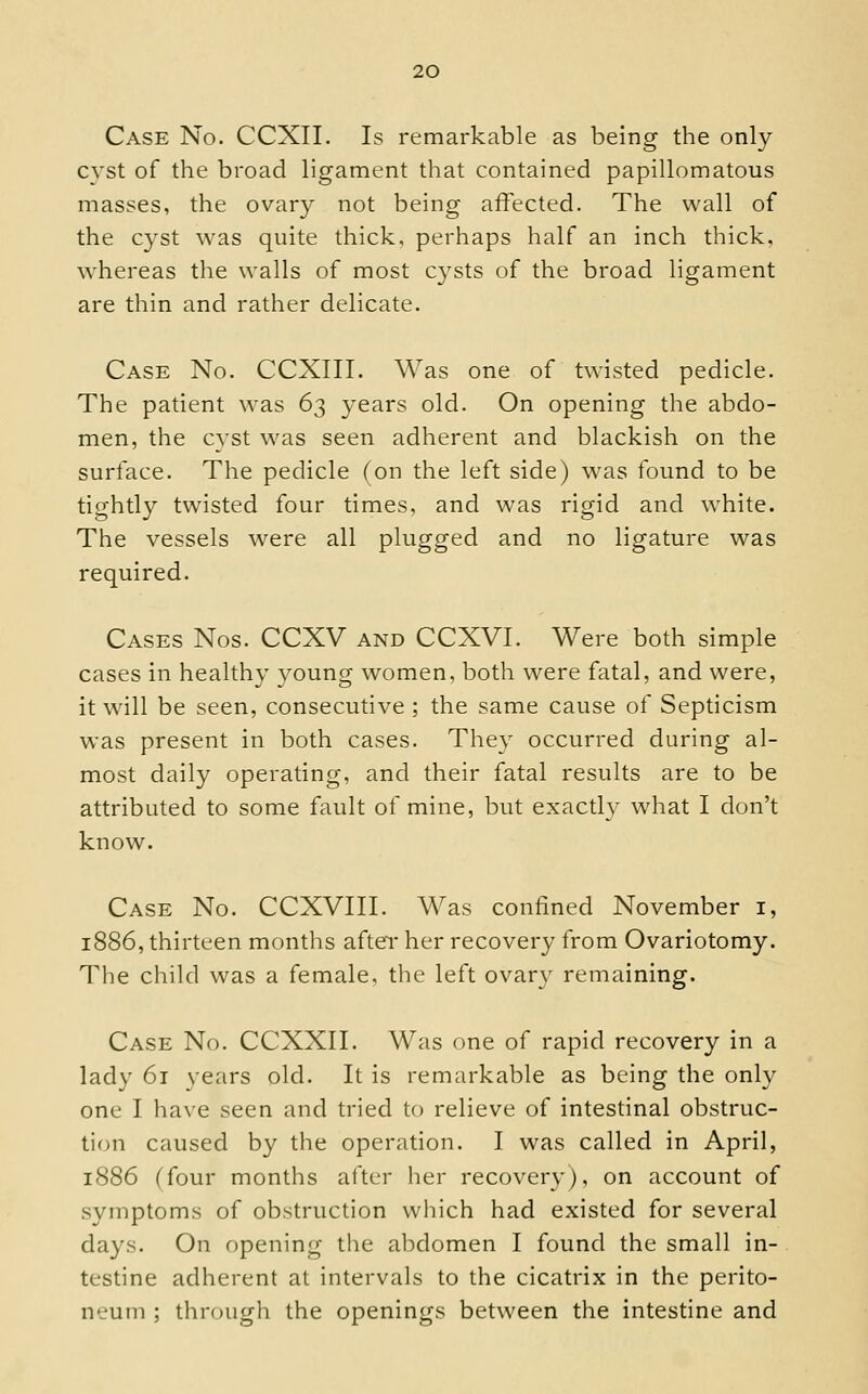 Case No. CCXII. Is remarkable as being the only cyst of the broad ligament that contained papillomatous masses, the ovary not being affected. The wall of the cyst was quite thick, perhaps half an inch thick, whereas the walls of most cysts of the broad ligament are thin and rather delicate. Case No. CCXIII. Was one of twisted pedicle. The patient was 62 years old. On opening the abdo- men, the cyst was seen adherent and blackish on the surface. The pedicle fon the left side) was found to be tightly twisted four times, and was rigid and white. The vessels were all plugged and no ligature was required. Cases Nos. CCXV and CCXVI. Were both simple cases in healthy 3^oung women, both were fatal, and were, it will be seen, consecutive ; the same cause of Septicism was present in both cases. They occurred during al- most daily operating, and their fatal results are to be attributed to some fault of mine, but exactly what I don't know. Case No. CCXVIII. Was confined November i, 1886, thirteen months after her recovery from Ovariotomy. The child was a female, the left ovar}^ remaining. Case No. CCXXII. Was one of rapid recovery in a lady 61 years old. It is remarkable as being the only one I have seen and tried to relieve of intestinal obstruc- tion caused by the operation. I was called in April, 1886 (four months after her recovery), on account of symptoms of obstruction which had existed for several days. On opening the abdomen I found the small in- testine adherent at intervals to the cicatrix in the perito- neum ; through the openings between the intestine and