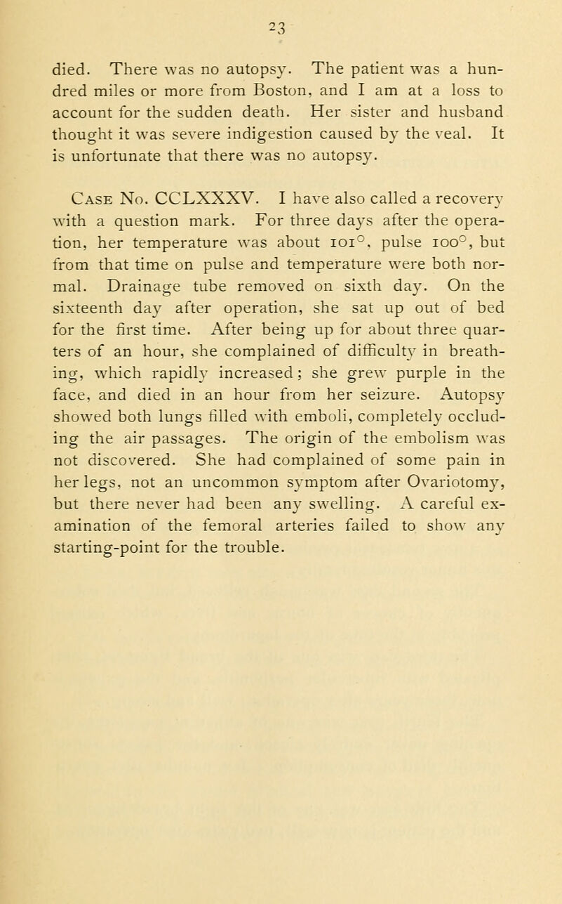 died. There was no autopsy. The patient was a hun- dred miles or more from Boston, and I am at a loss to account for the sudden death. Her sister and husband thought it was severe indigestion caused by the veal. It is unfortunate that there was no autopsy. Case No. CCLXXXV. I have also called a recovery with a question mark. For three days after the opera- tion, her temperature was about ioi°. pulse ioo°, but from that time on pulse and temperature were both nor- mal. Drainage tube removed on sixth day. On the sixteenth day after operation, she sat up out of bed for the first time. After being up for about three quar- ters of an hour, she complained of difficulty in breath- ing, which rapidlv increased; she grew purple in the face, and died in an hour from her seizure. Autopsy showed both lungs filled with emboli, completely occlud- ing the air passages. The origin of the embolism was not discovered. She had complained of some pain in her legs, not an uncommon symptom after Ovariotomy, but there never had been any swelling. A careful ex- amination of the femoral arteries failed to show any starting-point for the trouble.