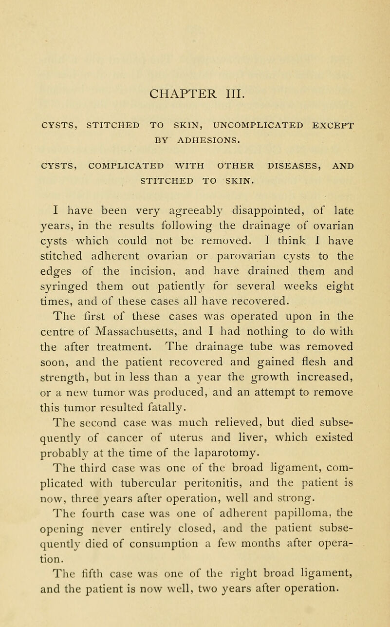 CYSTS, STITCHED TO SKIN, UNCOMPLICATED EXCEPT BY ADHESIONS. CYSTS, COMPLICATED WITH OTHER DISEASES, AND STITCHED TO SKIN. I have been very agreeably disappointed, of late years, in the results following the drainage of ovarian cysts which could not be removed. I think 1 have stitched adherent ovarian or parovarian cysts to the edges of the incision, and have drained them and syringed them out patiently for several weeks eight times, and of these cases all have recovered. The first of these cases was operated upon in the centre of Massachusetts, and I had nothing to do with the after treatment. The drainage tube was removed soon, and the patient recovered and gained flesh and strength, but in less than a year the growth increased, or a new tumor was produced, and an attempt to remove this tumor resulted fatally. The second case was much relieved, but died subse- quently of cancer of uterus and liver, which existed probably at the time of the laparotomy. The third case was one of the broad ligament, com- plicated with tubercular peritonitis, and the patient is now, three years after operation, well and strong. The fourth case was one of adherent papilloma, the opening never entirely closed, and the patient subse- quently died of consumption a few months after opera- tion. The fifth case was one of the right broad ligament, and the patient is now well, two years after operation.