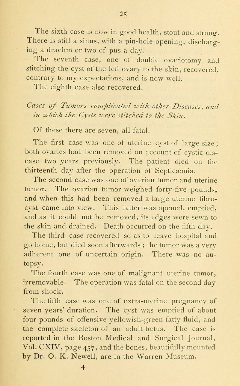 ^5 The sixth case is now in good health, stout and strong. There is still a sinus, with a pin-hole opening, discharg- ing a drachm or two of pus a day. The seventh case, one of double ovariotomy and stitching the cyst of the left ovary to the skin, recovered, contrary to my expectations, and is now well. The eighth case also recovered. Cases of Tumors corn-plicated with other Diseases, and in zuhich the Cysts were stitched to the Skin. Of these there are seven, all fatal. The first case was one of uterine cyst of large size ; both ovaries had been removed on account of cystic dis- ease two years previously. The patient died on the thirteenth day after the operation of Septicaemia. The second case was one of ovarian tumor and uterine tumor. The ovarian tumor weighed forty-five pounds, and when this had been removed a large uterine fibro- cyst came into view. This latter was opened, emptied, and as it could not be removed, its edges were sewn to the skin and drained. Death occurred on the fifth day. The third case recovered so as to leave hospital and go home, but died soon afterwards ; the tumor was a very adherent one of uncertain origin. There was no au- topsy. The fourth case was one of malignant uterine tumor, irremovable. The operation was fatal on the second day from shock. The fifth case was one of extra-uterine pregnancy of seven years' duration. The cyst was emptied of about four pounds of offensive yellowish-green fatty fluid, and the complete skeleton of an adult foetus. The case is reported in the Boston Medical and Surgical Journal, Vol. CXIV, page 457, and the bones, beautifully mounted by Dr. O. K. Newell, are in the Warren Museum.