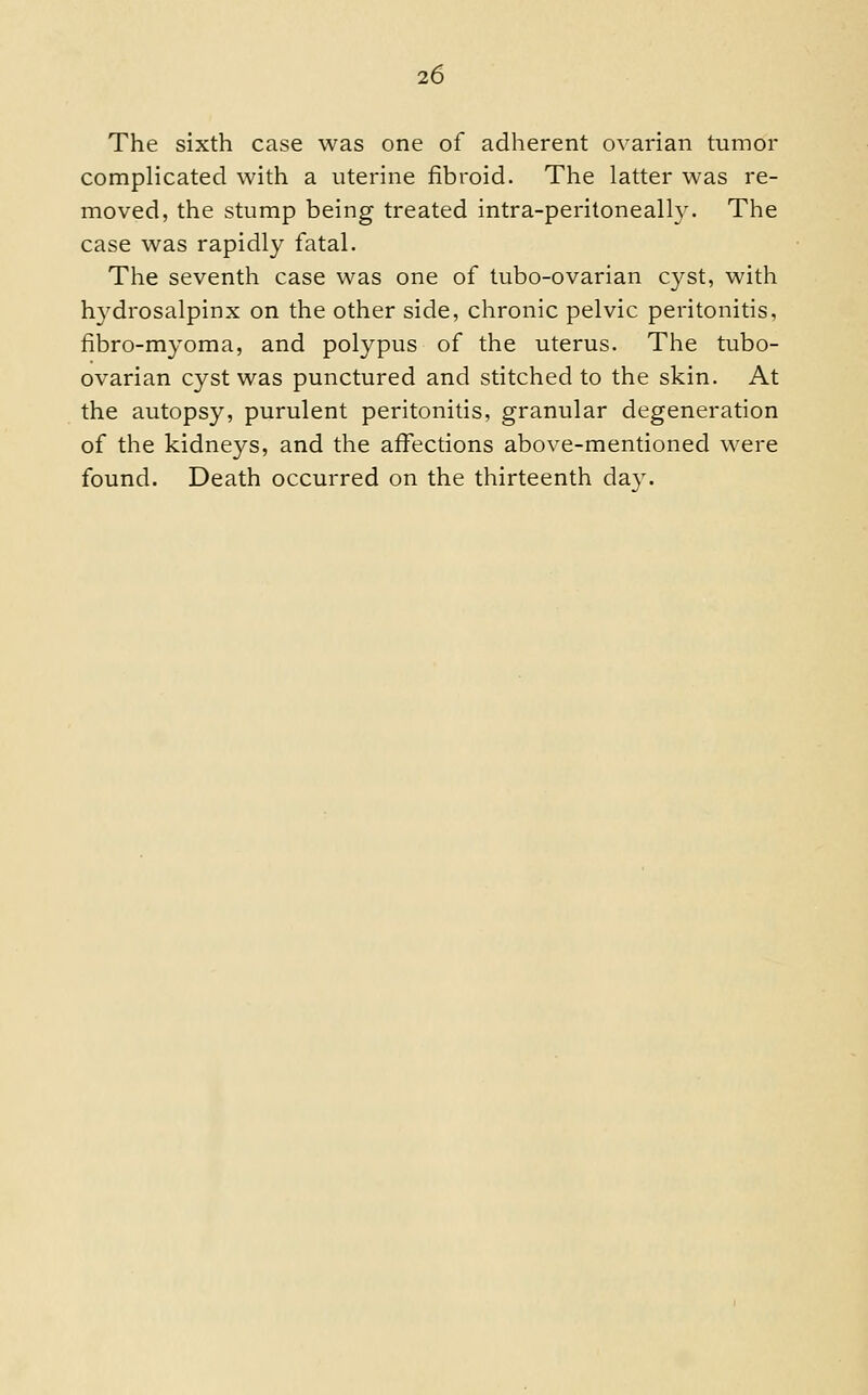 The sixth case was one of adherent ovarian tumor complicated with a uterine fibroid. The latter was re- moved, the stump being treated intra-peritoneally. The case was rapidly fatal. The seventh case was one of tubo-ovarian cyst, with hydrosalpinx on the other side, chronic pelvic peritonitis, fibro-myoma, and polypus of the uterus. The tubo- ovarian cyst was punctured and stitched to the skin. At the autopsy, purulent peritonitis, granular degeneration of the kidneys, and the affections above-mentioned were found. Death occurred on the thirteenth day.