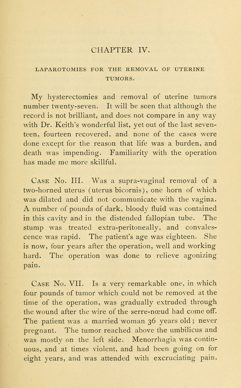 LAPAROTOMIES FOR THE REMOVAL OF UTERINE TUMORS. My hysterectomies and removal of uterine tumors number twenty-seven. It will be seen that although the record is not brilliant, and does not compare in any way with Dr. Keith's wonderful list, yet out of the last seven- teen, fourteen recovered, and none of the cases were done except for the reason that life was a burden, and death was impending. Familiarity with the operation has made me more skillful. Case No. III. Was a supra-vaginal remov^al of a two-horned uterus (uterus bicornis), one horn of which was dilated and did not communicate with the vagina. A number of pounds of dark, bloody fluid was contained in this cavity and in the distended fallopian tube. The stump was treated extra-peritoneally, and convales- cence was rapid. The patient's age was eighteen. She is now, four years after the operation, well and working hard. The operation was done to relieve agonizing pain. Case No. VII. Is a very remarkable one, in which four pounds of tumor which could not be removed at the time of the operation, was gradually extruded through the wound after the wire of the serre-noeud had come off. The patient w^as a married woman 36 years old; never pregnant. The tumor reached above the umbilicus and was mostly on the left side. Menorrhagia was contin- uous, and at times violent, and had been going on for eight years, and was attended with excruciating pain.
