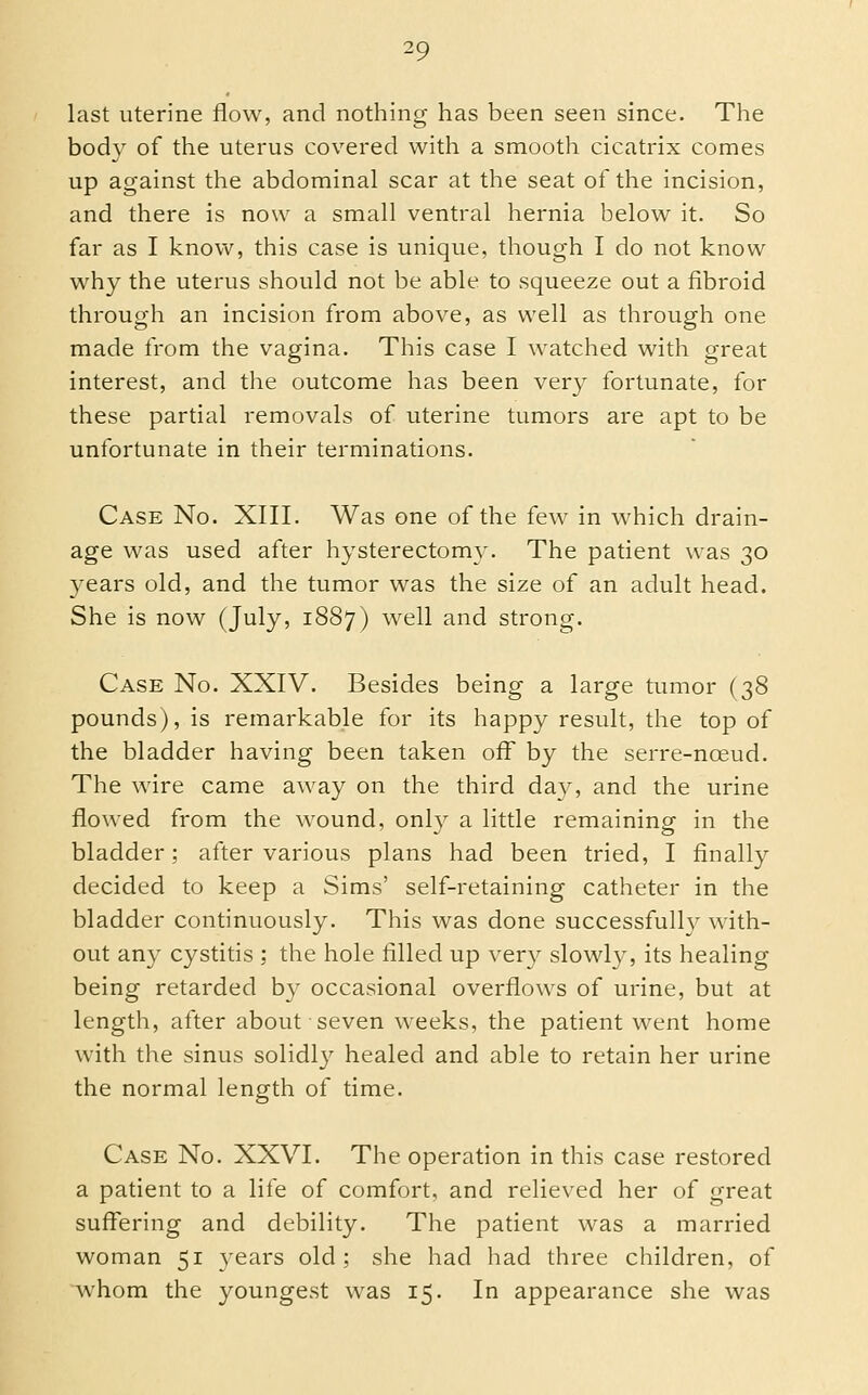 last uterine flow, and nothing has been seen since. The body of the uterus covered with a smooth cicatrix comes up against the abdominal scar at the seat of the incision, and there is now a small ventral hernia below it. So far as I know, this case is unique, though I do not know why the uterus should not be able to squeeze out a fibroid through an incision from above, as well as through one made from the vagina. This case I watched with great interest, and the outcome has been very fortunate, for these partial removals of uterine tumors are apt to be unfortunate in their terminations. Case No. XIII. Was one of the few in which drain- age was used after hysterectomy. The patient was 30 years old, and the tumor was the size of an adult head. She is now (July, 1887) well and strong. Case No. XXIV. Besides being a large tumor (38 pounds), is remarkable for its happy result, the top of the bladder having been taken off by the serre-noeud. The wire came away on the third day, and the urine flowed from the wound, only a little remaining in the bladder; after various plans had been tried, I finally decided to keep a Sims' self-retaining catheter in the bladder continuously. This was done successfully with- out any cystitis ; the hole filled up very slowly, its healing being retarded by occasional overflows of urine, but at length, after about seven weeks, the patient went home with the sinus solidly healed and able to retain her urine the normal length of time. Case No. XXVI. The operation in this case restored a patient to a life of comfort, and relieved her of great suffering and debility. The patient was a married woman 51 years old; she had had three children, of whom the youngest was 15. In appearance she was