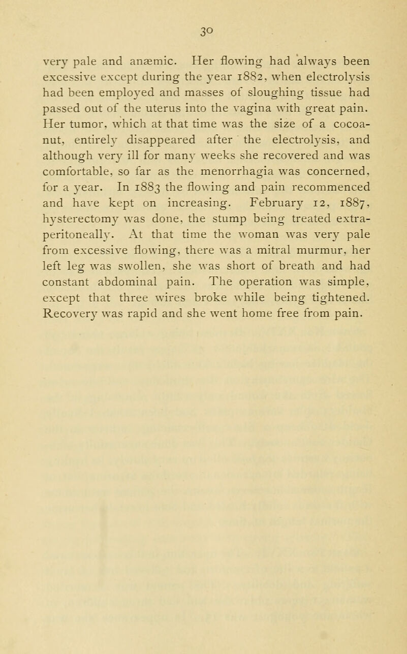 very pale and aneemic. Her flowing had always been excessive except during the year 1882. when electrolysis had been employed and masses of sloughing tissue had passed out of the uterus into the vagina with great pain. Her tumor, which at that time was the size of a cocoa- nut, entirelv disappeared after the electrolysis, and although ver}^ ill for many weeks she recovered and was comfortable, so far as the menorrhagia was concerned, for a year. In 1883 the flowing and pain recommenced and have kept on increasing. February 12. 1887, hysterectomy was done, the stump being treated extra- peritoneallv. At that time the woman was very pale from excessive flowing, there was a mitral murmur, her left leg was swollen, she was short of breath and had constant abdominal pain. The operation was simple, except that three wires broke while being tightened. Recovery was rapid and she went home free from pain.