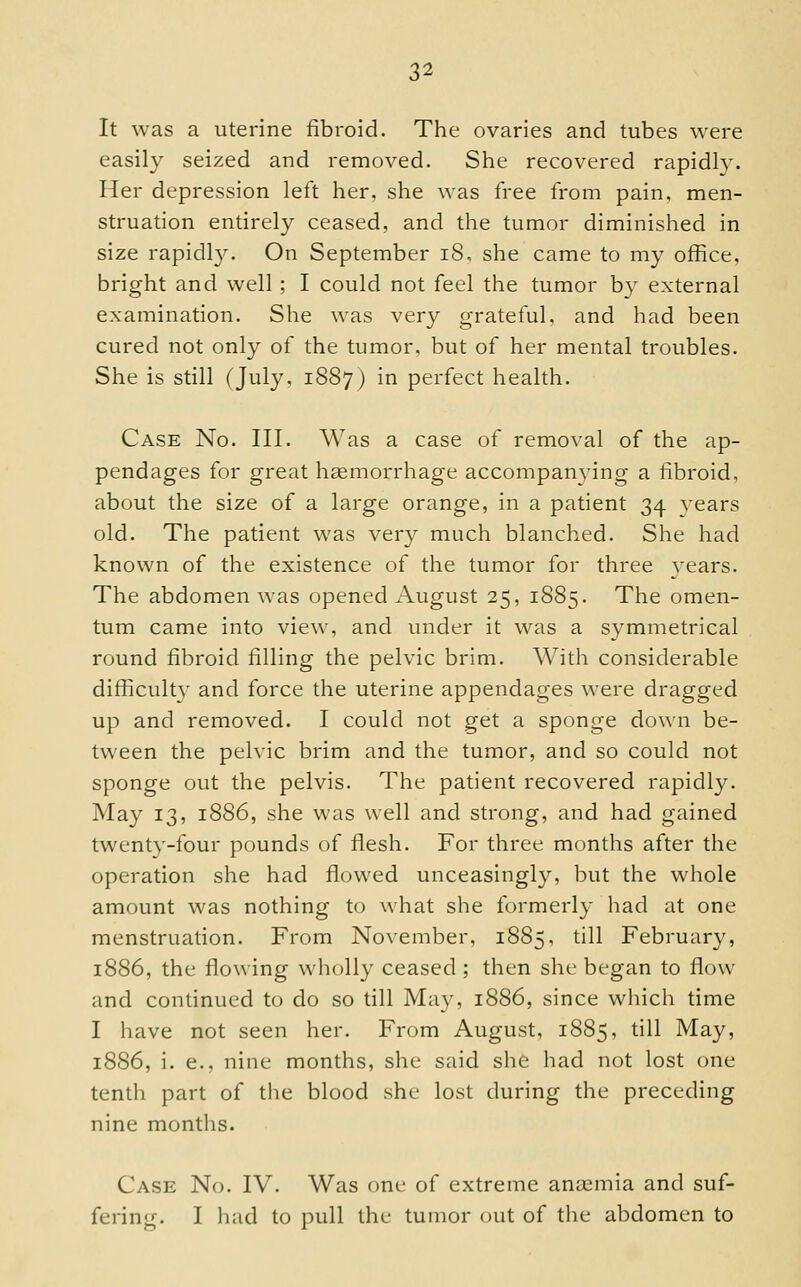 It was a uterine fibroid. The ovaries and tubes were easily seized and removed. She recovered rapidly. Her depression left her, she was free from pain, men- struation entirely ceased, and the tumor diminished in size rapidly. On September i8, she came to my office, bright and well ; I could not feel the tumor b}' external examination. She was very grateful, and had been cured not only of the tumor, but of her mental troubles. She is still (July, 1887) in perfect health. Case No. III. Was a case of removal of the ap- pendages for great hgemorrhage accompanying a fibroid, about the size of a large orange, in a patient 34 vears old. The patient was very much blanched. She had known of the existence of the tumor for three years. The abdomen was opened August 25, 1885. The omen- tum came into view, and under it was a symmetrical round fibroid filling the pelvic brim. With considerable difficult}' and force the uterine appendages were dragged up and removed. I could not get a sponge down be- tween the pelvic brim and the tumor, and so could not sponge out the pelvis. The patient recovered rapidl}^ May 13, 1886, she was well and strong, and had gained twenty-four pounds of flesh. For three months after the operation she had flowed unceasingly, but the whole amount was nothing to what she formerly had at one menstruation. From November, 1885, till February, 1886, the flowing wholly ceased ; then she began to flow and continued to do so till May, 1886, since wliich time I have not seen her. From August, 1885, till May, 1886, i. e., nine months, she said she had not lost one tenth part of the blood she lost during the preceding nine months. Case No. IV. Was one of extreme anaemia and suf- fering. I had to pull the tumor out of the abdomen to