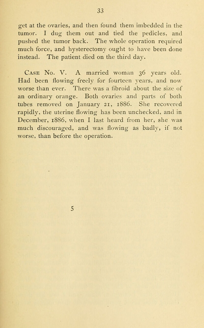 get at the ovaries, and then found them imbedded in the tumor. I dug them out and tied the pedicles, and pushed the tumor back. The whole operation required much force, and hysterectom}^ ought to have been done instead. The patient died on the third day. Case No. V. A married woman 36 years old. Had been flowing freely for fourteen 3ears, and now worse than ever. There was a fibroid about the size of an ordinary orange. Both ovaries and parts of both tubes removed on January 21, 1886. She recovered rapidly, the uterine flowing has been unchecked, and in December, 1886, when I last heard from her, she was much discouraged, and was flowing as badl}^, if not worse, than before the operation.