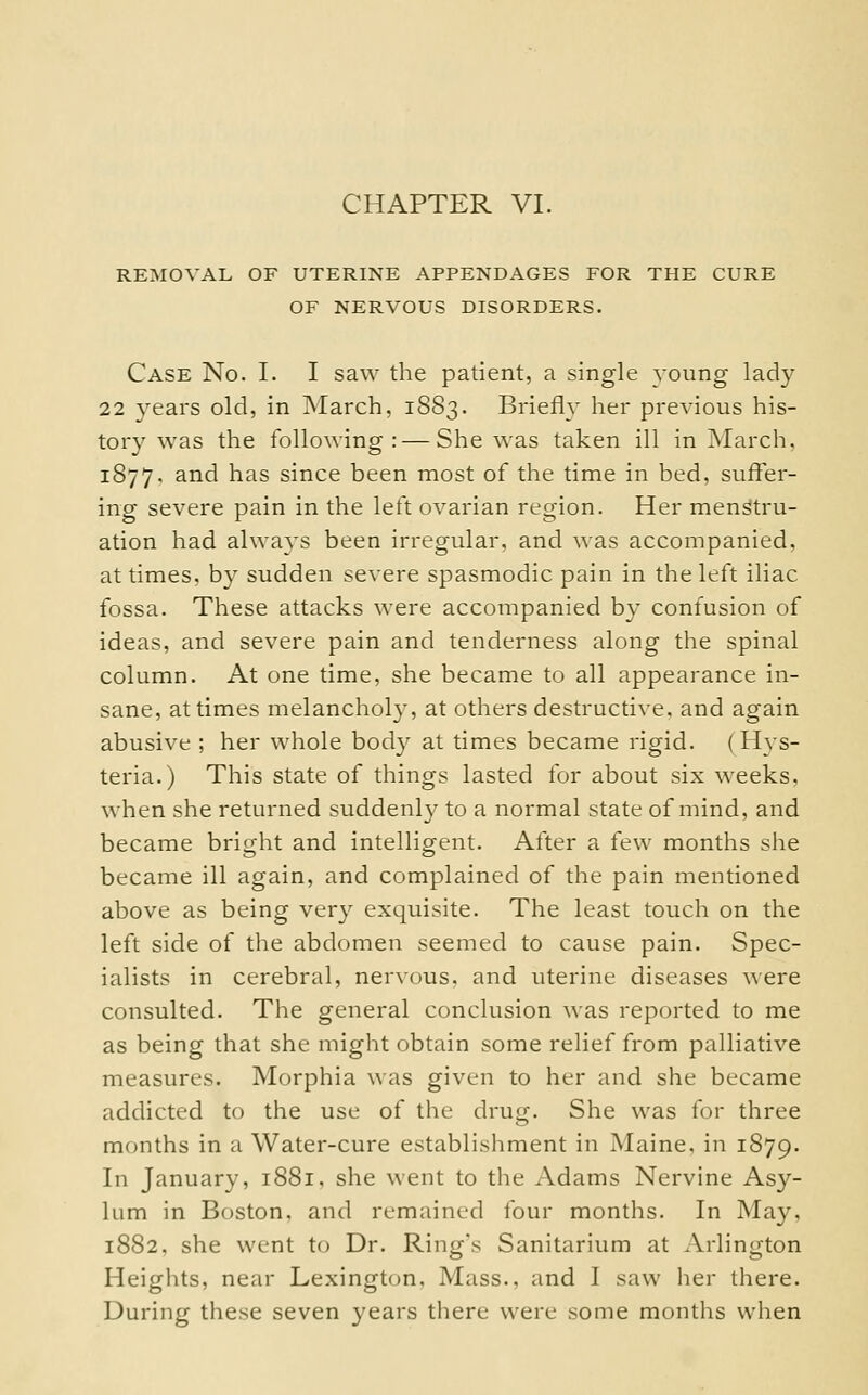 REMOVAL OF UTERINE APPENDAGES FOR THE CURE OF NERVOUS DISORDERS. Case No. I. I saw the patient, a single young lady 22 years old, in March, 1883. Briefly her previous his- tory was the following: — She was taken ill in ]March. 1877. and has since been most of the time in bed, suffer- ing severe pain in the let't ovarian region. Her menstru- ation had always been irregular, and was accompanied. at times, by sudden severe spasmodic pain in the left iliac fossa. These attacks were accompanied by confusion of ideas, and severe pain and tenderness along the spinal column. At one time, she became to all appearance in- sane, at times melancholy, at others destructive, and again abusive ; her whole body at times became rigid. (Hys- teria.) This state of things lasted for about six weeks. when she returned suddenly to a normal state of mind, and became bright and intelligent. After a few months she became ill again, and complained of the pain mentioned above as being very exquisite. The least touch on the left side of the abdomen seemed to cause pain. Spec- ialists in cerebral, nervous, and uterine diseases were consulted. The general conclusion was reported to me as being that she might obtain some relief from palliative measures. Morphia was given to her and she became addicted to the use of the drug. She was for three months in a Water-cure establishment in Maine, in 1879. In January, 1881, she went to the Adams Nervine As}''- lum in Boston, and remained four months. In May, 1882. she went to Dr. Ring's Sanitarium at Arlington Heights, near Lexington. Mass., and I saw her there. During these seven years there were some months when