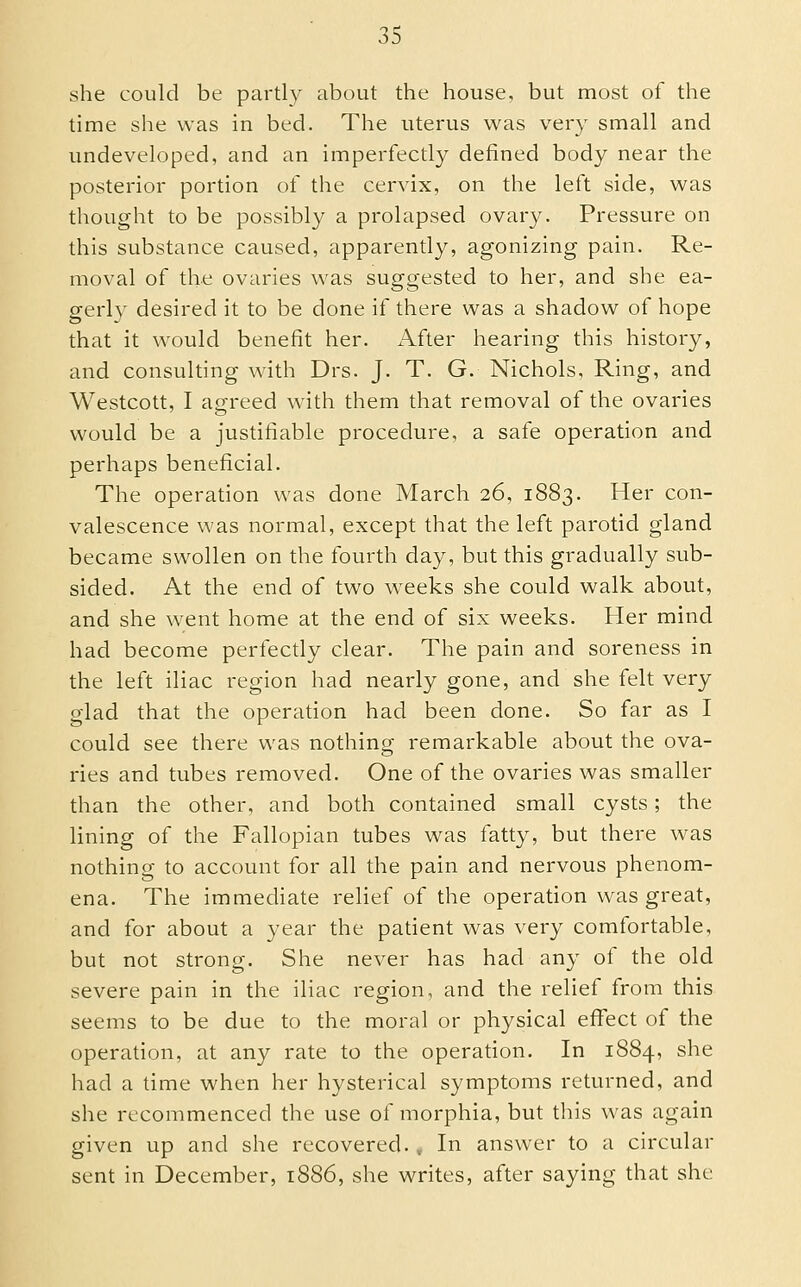 she could be partly about the house, but most of the time she was in bed. The uterus was very small and undeveloped, and an imperfectly defined body near the posterior portion of the cervix, on the left side, was thought to be possibly a prolapsed ovaiy. Pressure on this substance caused, apparently, agonizing pain. Re- moval of the ovaries was suggested to her, and she ea- gerly desired it to be done if there was a shadow of hope that it would benefit her. After hearing this history, and consulting with Drs. J. T. G. Nichols, Ring, and Westcott, I agreed with them that removal of the ovaries would be a justifiable procedure, a safe operation and perhaps beneficial. The operation was done March 26, 1883. Her con- valescence was normal, except that the left parotid gland became swollen on the fourth day, but this gradually sub- sided. At the end of two weeks she could walk about, and she went home at the end of six weeks. Her mind had become perfectly clear. The pain and soreness in the left iliac region had nearly gone, and she felt very glad that the operation had been done. So far as I could see there was nothing remarkable about the ova- ries and tubes removed. One of the ovaries was smaller than the other, and both contained small cysts; the lining of the Fallopian tubes was fatty, but there was nothing to account for all the pain and nervous phenom- ena. The immediate relief of the operation was great, and for about a year the patient was very comfortable, but not strong. She never has had any of the old severe pain in the iliac region, and the relief from this seems to be due to the moral or physical effect of the operation, at any rate to the operation. In 1884, she had a time when her hysterical symptoms returned, and she recommenced the use of morphia, but this was again given up and she recovered. , In answer to a circular sent in December, 1886, she writes, after saying that she