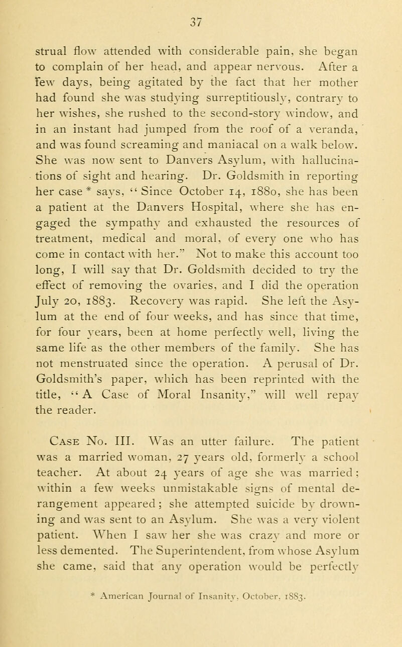 strual flow attended with considerable pain, she began to complain of her head, and appear nervous. After a Tew days, being agitated by the lact that her mother had found she wns studying surreptitiously, contrary to her wishes, she rushed to the second-stor}^ window, and in an instant had jumped from the roof of a veranda, and was found screaming and maniacal on a walk below. She was now sent to Danvers Asylum, with hallucina- tions of sight and hearing. Dr. Goldsmith in reporting her case * says.  Since October 14, 1880, she has been a patient at the Danvers Hospital, where she has en- gaged the sympathy and exhausted the resources of treatment, medical and moral, of every one who has come in contact with her.' Not to make this account too long, I will say that Dr. Goldsmith decided to try the effect of removing the ovaries, and I did the operation July 20, 1883. Recover}' was rapid. She left the Asy- lum at the end of four weeks, and has since that time, for lour years, been at home perfectly well, living the same life as the other members of the family. She has not menstruated since the operation. A perusal of Dr. Goldsmith's paper, which has been reprinted with the title,  A Case of Moral Insanity.' will well repay the reader. Case No. III. Was an utter failure. The patient was a married woman, 27 3'ears old, formerly a school teacher. At about 24 years of age she was married ; within a few weeks unmistakable signs of mental de- rangement appeared; she attempted suicide b}' drown- ing and was sent to an Asylum. She was a very violent patient. When I saw her she was craz\' and more or less demented. The Superintendent, from whose Asylum she came, said that any operation would be perfectly * American Journal of Insanity. October. 18S3.
