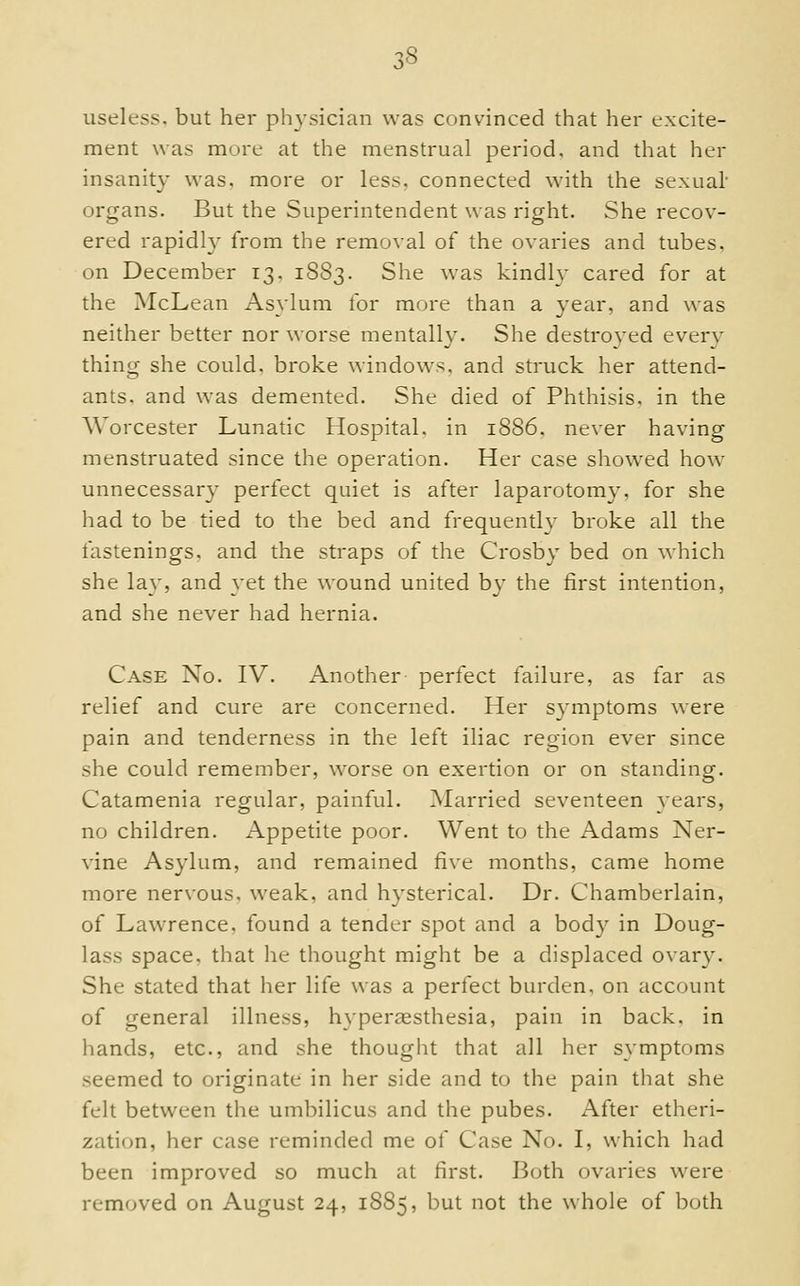 useless, but her physician was convinced that her excite- ment was more at the menstrual period, and that her insanity was, more or less, connected with the sexual' organs. But the Superintendent was right. She recov- ered rapidly from the removal of the ovaries and tubes, on December 13. 1S83. She was kindly cared for at the McLean Asylum for more than a year, and was neither better nor worse mentally. She destroyed every thing she could, broke windows, and struck her attend- ants, and was demented. She died of Phthisis, in the Worcester Lunatic Hospital, in 1886. never having menstruated since the operation. Her case show^ed how^ unnecessary perfect quiet is after laparotomy, for she had to be tied to the bed and frequently broke all the fastenings, and the straps of the Crosby bed on which she lay, and yet the wound united by the first intention, and she never had hernia. Case No. IV. Another perfect failure, as far as relief and cure are concerned. Her s}'mptoms ^\■ere pain and tenderness in the left iliac region ever since she could remember, worse on exertion or on standing. Catamenia regular, painful. Married seventeen years, no children. Appetite poor. Went to the Adams Ner- vine Asylum, and remained five months, came home more ner\ous, weak, and hysterical. Dr. Chamberlain, of Lawrence, found a tender spot and a body in Doug- lass space, that he thought might be a displaced ovary. She stated that her life was a perfect burden, on account of general illness, hyperaesthesia, pain in back, in hands, etc., and she thought that all her symptoms seemed to originate in her side and to the pain that she felt between the umbilicus and the pubes. After etheri- zation, her case reminded me of Case No. I, which had been improved so much at first. Both ovaries were removed on August 24, 1885, but not the whole of both