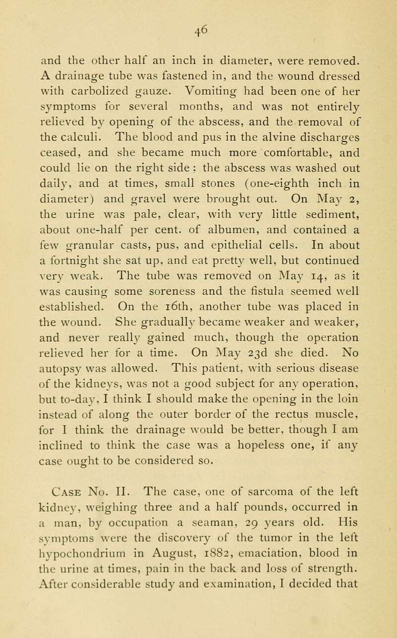 and the other half an inch in diameter, were removed. A drainage tube was fastened in, and the wound dressed with carbolized gauze. Vomiting had been one of her symptoms for several months, and was not entirely relieved b}^ opening of the abscess, and the removal of the calculi. The blood and pus in the alvine discharges ceased, and she became much more comfortable, and could lie on the right side ; the abscess was washed out daily, and at times, small stones (one-eighth inch in diameter) and gravel were brought out. On May 2, the urine was pale, clear, with very little sediment, about one-half per cent, of albumen, and contained a few granular casts, pus, and epithelial cells. In about a fortnight she sat up, and eat pretty well, but continued ver}^ weak. The tube was removed on May 14, as it was causing some soreness and the fistula seemed well established. On the i6th, another tube was placed in the wound. She gradually became weaker and weaker, and never really gained much, though the operation relieved her for a time. On May 23d she died. No autopsy was allowed. This patient, with serious disease of the kidneys, was not a good subject for any operation, but to-day, I think I should make the opening in the loin instead of along the outer border of the rectus muscle, for I think the drainage would be better, though I am inclined to think the case was a hopeless one, if any case ought to be considered so. Case No. II. The case, one of sarcoma of the left kidnev, weighing three and a half pounds, occurred in a man, by occupation a seaman, 29 years old. His symptoms were the discovery of the tumor in the left hypochondrium in August, 1882, emaciation, blood in the urine at times, pain in the back and loss of strength. After considerable study and examination, I decided that