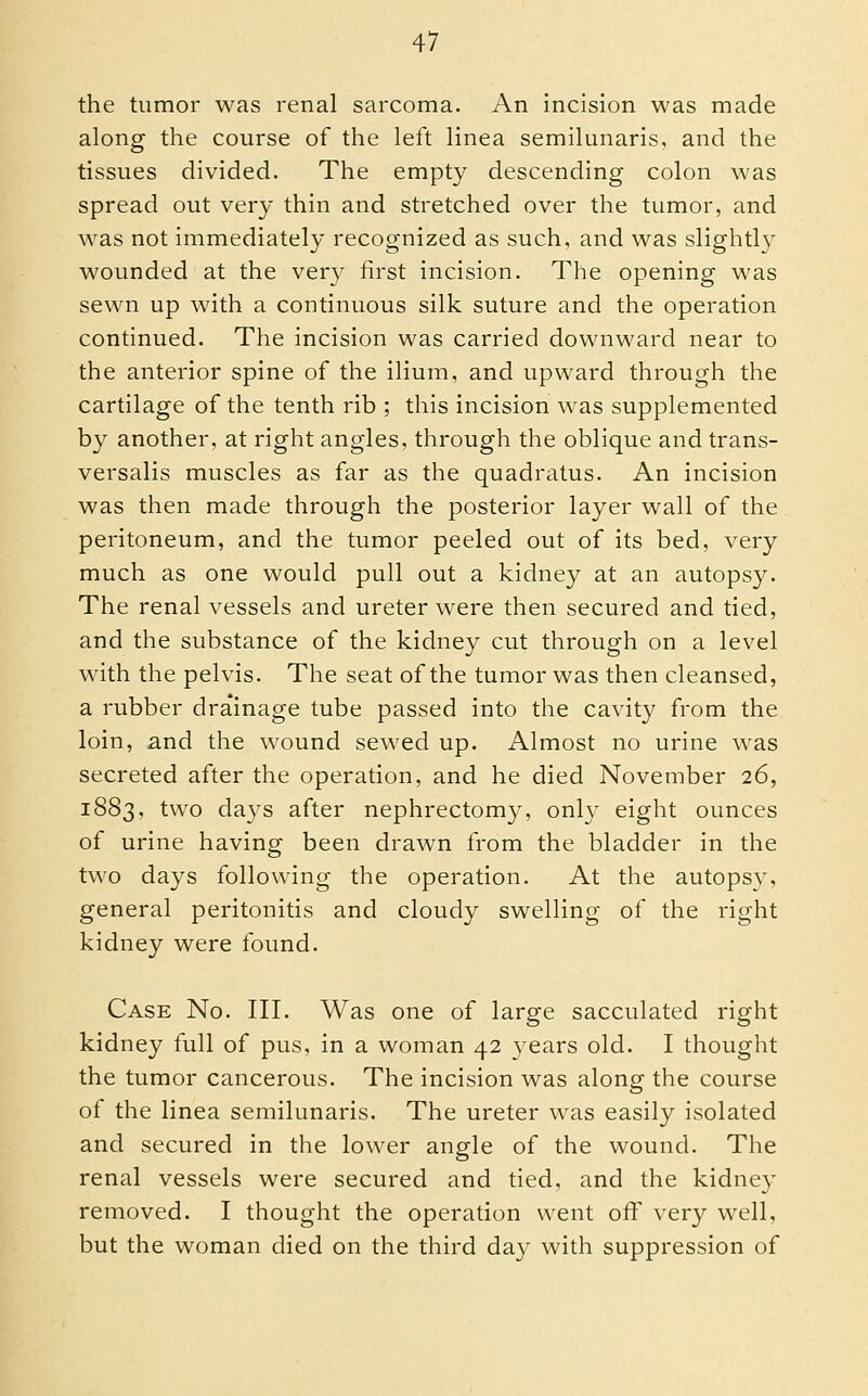 the tumor was renal sarcoma. An incision was made along the course of the left linea semilunaris, and the tissues divided. The empty descending colon was spread out very thin and stretched over the tumor, and was not immediately recognized as such, and was slightly wounded at the very first incision. The opening was sewn up with a continuous silk suture and the operation continued. The incision was carried downward near to the anterior spine of the ilium, and upward through the cartilage of the tenth rib ; this incision was supplemented by another, at right angles, through the oblique and trans- versalis muscles as far as the quadratus. An incision was then made through the posterior layer wall of the peritoneum, and the tumor peeled out of its bed, very much as one would pull out a kidney at an autopsy. The renal vessels and ureter were then secured and tied, and the substance of the kidney cut through on a level with the pelvis. The seat of the tumor was then cleansed, a rubber dra'inage tube passed into the cavity from the loin, and the wound sewed up. Almost no urine was secreted after the operation, and he died November 26, 1883, two days after nephrectomy, only eight ounces of urine having been drawn from the bladder in the two days following the operation. At the autopsy, general peritonitis and cloudy swelling of the right kidney were found. Case No. III. Was one of large sacculated right kidney full of pus, in a woman 42 years old. I thought the tumor cancerous. The incision was along the course of the linea semilunaris. The ureter was easily isolated and secured in the lower angle of the w^ound. The renal vessels were secured and tied, and the kidney removed. I thought the operation went off very well, but the woman died on the third day with suppression of