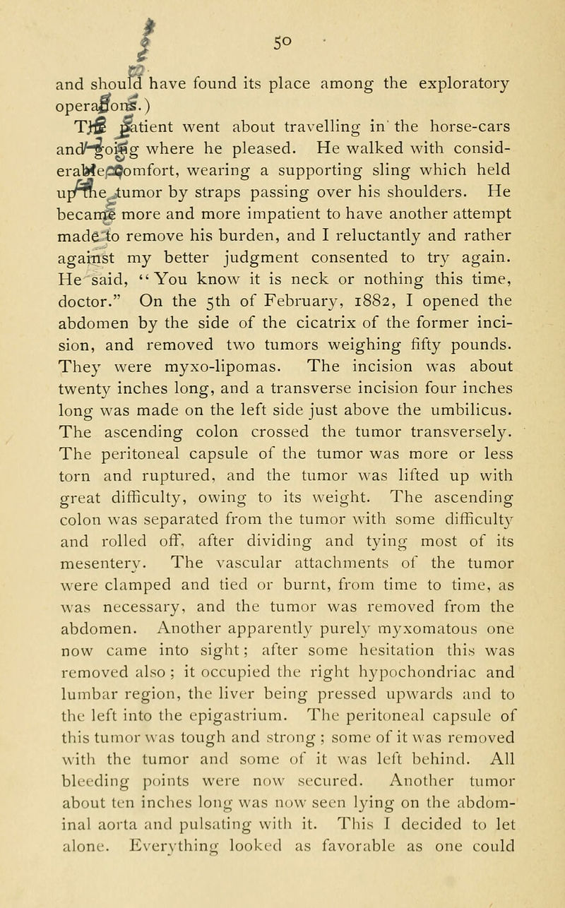 / so and shoulci have found its place among the exploratory operators.) Tj^ ^itient went about travelling in' the horse-cars andHgoi^g where he pleased. He walked with consid- er aMepQom fort, wearing a supporting sling which held uj/tne jtumor by straps passing over his shoulders. He becani^ more and more impatient to have another attempt mad^'to remove his burden, and I reluctantly and rather against my better judgment consented to try again. He said, You know it is neck or nothing this time, doctor. On the 5th of February, 1882, I opened the abdomen by the side of the cicatrix of the former inci- sion, and removed two tumors weighing fifty pounds. They were myxo-lipomas. The incision was about twenty inches long, and a transverse incision four inches long was made on the left side just above the umbilicus. The ascending colon crossed the tumor transversely. The peritoneal capsule of the tumor was more or less torn and ruptured, and the tumor was lifted up with great difficulty, owing to its weight. The ascending colon was separated from the tumor with some difficult}^ and rolled off, after dividing and tying most of its mesentery. The vascular attachments of the tumor were clamped and tied or burnt, from time to time, as was necessary, and the tumor was removed from the abdomen. Another apparently purely myxomatous one now came into sight; after some hesitation this was removed also ; it occupied the right liypochondriac and lumbar region, the liver being pressed upwards and to the left into the epigastrium. The peritoneal capsule of this tumor was tough and strong ; some of it was removed with the tumor and some of it was left behind. All bleeding points were now secured. Another tumor about ten inclies long was now seen lying on the abdom- inal aorta and pulsating with it. This I decided to let alone. Everything looked as favorable as one could