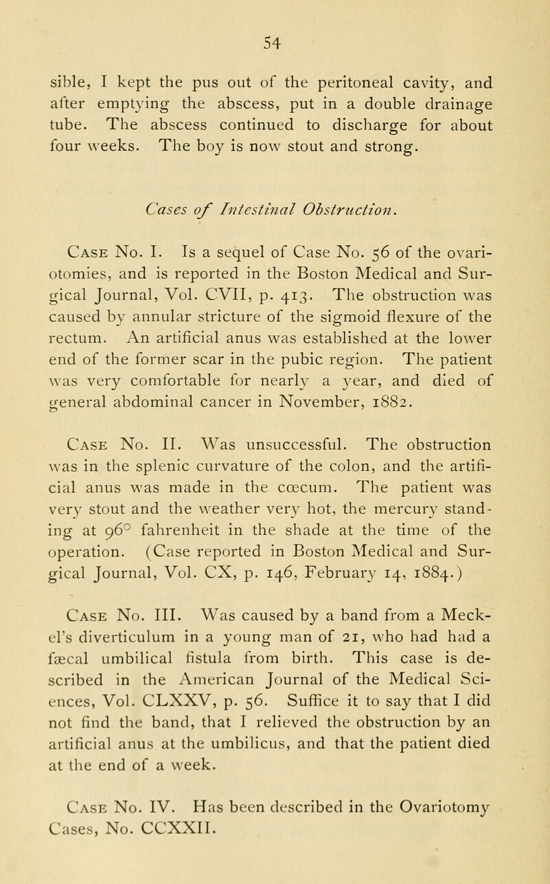 sible, I kept the pus out of the peritoneal cavity, and alter empt3ang the abscess, put in a double drainage tube. The abscess continued to discharge for about four weeks. The boy is now stout and strong. Cases of Intestinal Obstruction. Case No. I. Is a sequel of Case No. 56 of the ovari- otomies, and is reported in the Boston Medical and Sur- gical Journal, Vol. CVII, p. 413. The obstruction was caused by annular stricture of the sigmoid flexure of the rectum. An artificial anus was established at the lower end of the former scar in the pubic region. The patient was very comfortable for nearly a year, and died of general abdominal cancer in November, 1882. Case No. II. Was unsuccessful. The obstruction was in the splenic curvature of the colon, and the artifi- cial anus was made in the coecum. The patient was very stout and the weather very hot, the mercury stand- ing at 96° fahrenheit in the shade at the time of the operation. (Case reported in Boston Medical and Sur- gical Journal, Vol. CX, p. 146, February 14, 1884.) Case No. III. Was caused by a band from a Meck- el's diverticulum in a young man of 21, \\\iO had had a fascal umbilical fistula from birth. This case is de- scribed in the American Journal of the Medical Sci- ences, Vol. CLXXV, p. 56. Suffice it to say that I did not find the band, that I relieved the obstruction by an artificial anus at the umbilicus, and that the patient died at the end of a week. Case No. IV. Has been described in the Ovariotomy Cases, No. CCXXII.