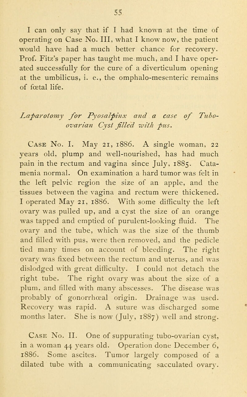 I can only say that if I had known at the time of operating on Case No. Ill, what I know now, the patient would have had a much better chance for recovery. Prof. Fitz's paper has taught me much, and I have oper- ated successfully for the cure of a diverticulum opening at the umbilicus, i. e., the omphalo-mesenteric remains of foetal life. La^a7'otomy for Pyosal^inx and a case of Tubo- ovarian Cyst filled with -pus. Case No. I. May 21, 1886. A single woman. 22 years old, plump and well-nourished, has had much pain in the rectum and vagina since July, 1885. Cata- menia normal. On examination a hard tumor was felt in the left pehdc region the size of an apple, and the tissues between the vagina and rectum were thickened. I operated May 21, 1886. With some difficulty the left ovary was pulled up, and a cyst the size of an orange was tapped and emptied of purulent-looking fluid. The ovary and the tube, which was the size of the thumb and filled with pus, were then removed, and the pedicle tied man}' times on account of bleeding. The right ovary was fixed between the rectum and uterus, and was dislodged with great difficulty. I could not detach the right tube. The right ovary was about the size of a plum, and filled with many abscesses. The disease was probably of gonorrhoeal origin. Drainage was used. Recovery was rapid. A suture was discharged some months later. She is now (Jul}', 1887) well and strong. Case No. II. One of suppurating tubo-ovarian cyst, in a woman 44 years old. Operation done December 6, 1886. Some ascites. Tumor largely composed of a dilated tube with a communicatincj sacculated ovarv.