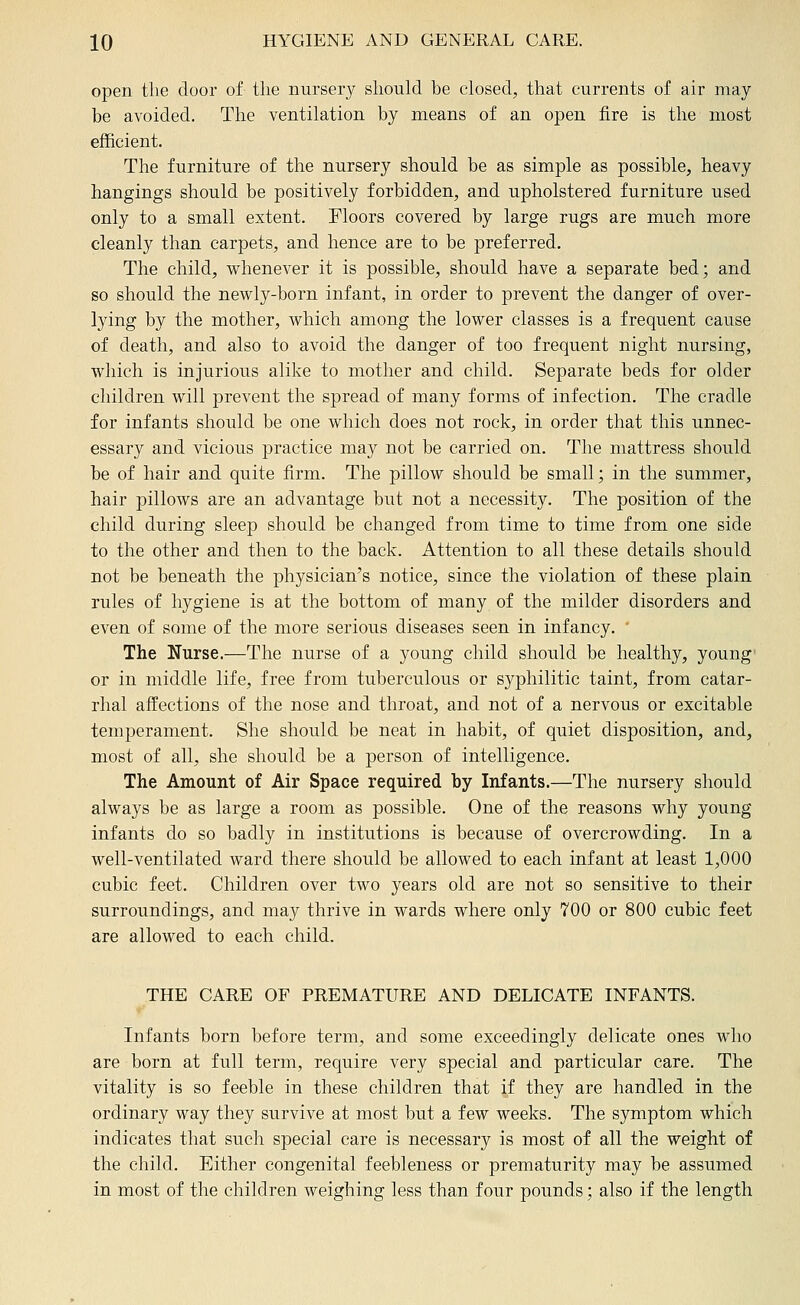 open the door of the nursery should be closed, that currents of air may be avoided. The ventilation by means of an open fire is the most efficient. The furniture of the nursery should be as simple as possible, heavy hangings should be positively forbidden, and upholstered furniture used only to a small extent. Floors covered by large rugs are much more cleanly than carpets, and hence are to be preferred. The child, whenever it is possible, should have a separate bed; and so should the newly-born infant, in order to prevent the danger of over- lying by the mother, which among the lower classes is a frequent cause of death, and also to avoid the danger of too frequent night nursing, which is injurious alike to mother and child. Separate beds for older children will prevent the spread of many forms of infection. The cradle for infants should be one which does not rock, in order that this unnec- essary and vicious practice may not be carried on. The mattress should be of hair and quite firm. The pillow should be small; in the summer, hair pillows are an advantage but not a necessity. The position of the child during sleep should be changed from time to time from one side to the other and then to the back. Attention to all these details should not be beneath the physician's notice, since the violation of these plain rules of hygiene is at the bottom of many of the milder disorders and even of some of the more serious diseases seen in infancy. ' The Nurse.—The nurse of a young child should be healthy, young' or in middle life, free from tuberculous or syphilitic taint, from catar- rhal affections of the nose and throat, and not of a nervous or excitable temperament. She should be neat in habit, of quiet disposition, and, most of all, she should be a person of intelligence. The Amount of Air Space required by Infants.—The nursery should always be as large a room as possible. One of the reasons why young infants do so badly in institutions is because of overcrowding. In a well-ventilated ward there should be allowed to each infant at least 1,000 cubic feet. Children over two years old are not so sensitive to their surroundings, and may thrive in wards where only 700 or 800 cubic feet are allowed to each child. THE CARE OF PREMATURE AND DELICATE INFANTS. Infants born before term, and some exceedingly delicate ones who are born at full term, require very special and particular care. The vitality is so feeble in these children that if they are handled in the ordinary way they survive at most but a few weeks. The symptom which indicates that such special care is necessary is most of all the weight of the child. Either congenital feebleness or prematurity may be assumed in most of the children weighing less than four pounds; also if the length