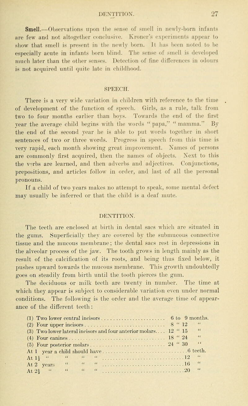 Smell.—OI).s(3i-vaiions upon tlio sense of smell in newly-born infants are few and not altogether conckisive. Kroner's experiments appear to show that smell is present in the newly horn. Jt has been noted to luj especially acute in infants horn hlind. Tlie sense of smell is developed nmch later than the other senses. Detection of fine differences in odours is not acquired until quite late in childhood. SPEECH. There is a very wide variation in children with reference to the time of development of the function of speech. Girls, as a rule, talk from two to four months earlier than boys. Towards the end of the first year the average child begins with the words  papa,  mamma. By the end of the second year he is able to put words together in short sentences of two or three words. Progress in speech from this time is very rapid, each month showing great improvement. Names of persons are commonly first acquired, then the names of objects. Xext to this the verbs are learned, and then adverbs and adjectives. Conjunctions, prepositions, and articles follow in order, and last of all the personal pronouns. If a child of two years makes no attempt to speak, some mental defect may usually be inferred or that the child is a deaf mute. DENTITION. The teeth are enclosed at birth in dental sacs which are situated in the gums. Superficially they are covered by the submucous connective tissue and the nmcous membrane; the dental sacs rest in depressions in the alveolar process of the jaw. The tooth grows in length mainly as the result of the calcification of its roots, and being thus fixed below, it pushes upward towards the mucous membrane. This growth undoubtedly goes on steadily from birth until the tooth pierces the gum. The deciduous or milk teeth are twenty in number. The time at which they appear is subject to considerable variation even under normal conditions. The following is the order and the average time of appear- ance of the different teeth: (1) Two lower central incisors 6 to 9 months. (2) Four upper incisors 8  12  (3) Two lower lateralincisors and four anterior molars... . 12  15  (4) Four canines 18  24  (5) Four posterior molars 24  30 At 1 year a child should have 6 teeth. At U     12  At 2 yeans    16  At 24     20 